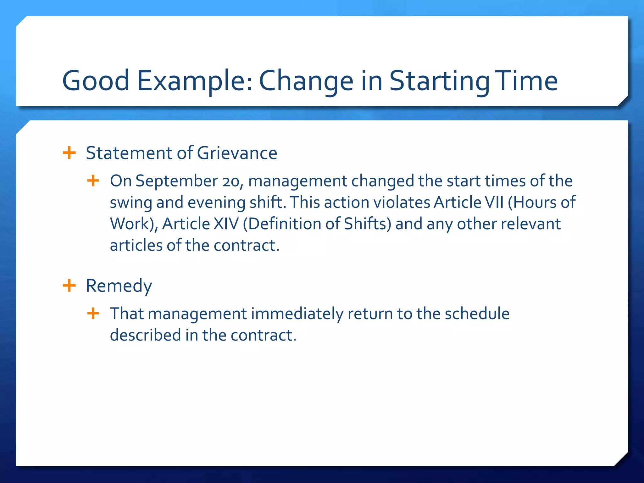 Good Example: Change in Starting Time

 Statement of Grievance
   On September 20, management changed the start times of the
     swing and evening shift. This action violates Article VII (Hours of
     Work), Article XIV (Definition of Shifts) and any other relevant
     articles of the contract.

 Remedy
   That management immediately return to the schedule
     described in the contract.
 