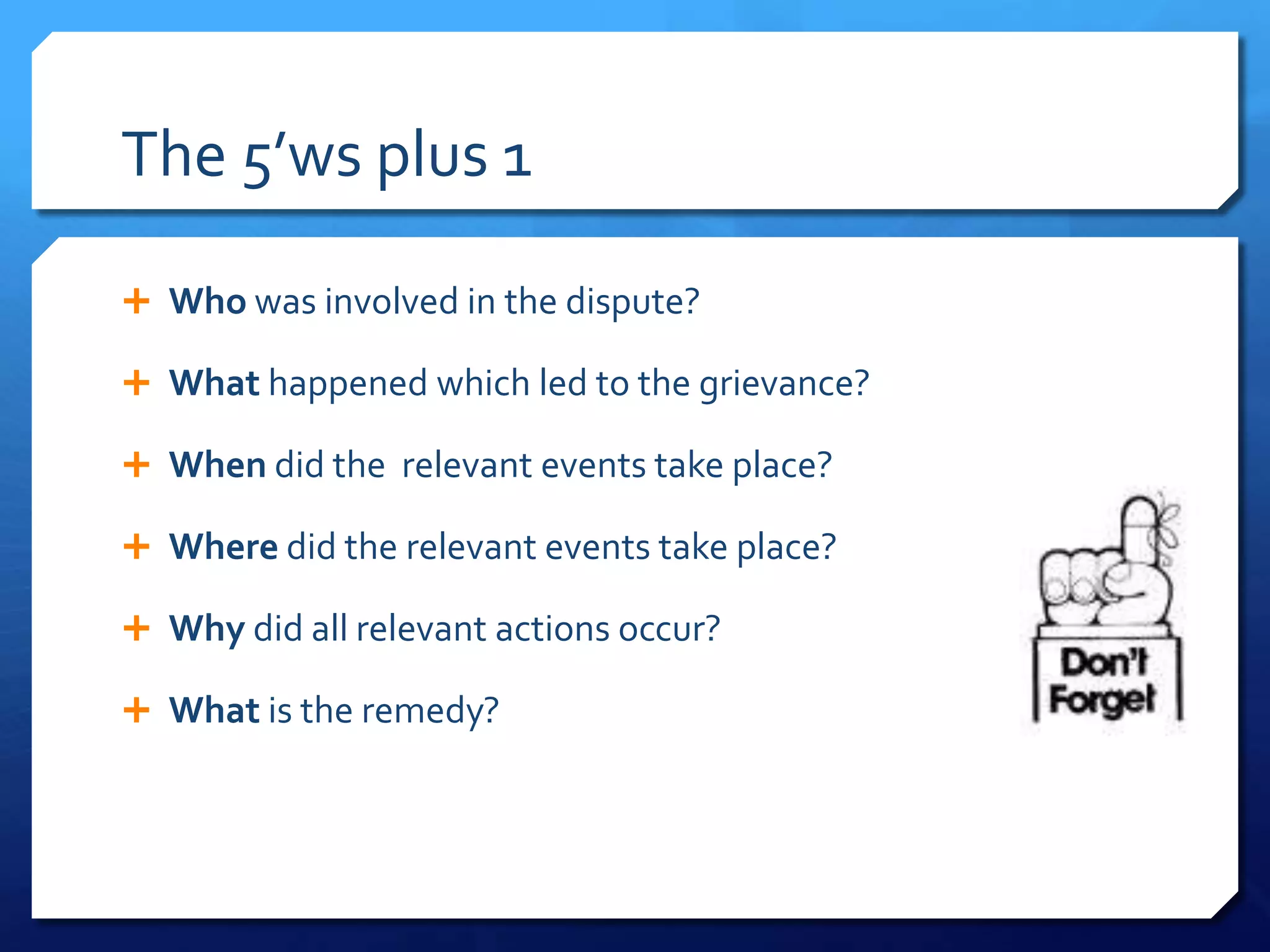 The 5’ws plus 1

 Who was involved in the dispute?

 What happened which led to the grievance?

 When did the relevant events take place?

 Where did the relevant events take place?

 Why did all relevant actions occur?

 What is the remedy?
 