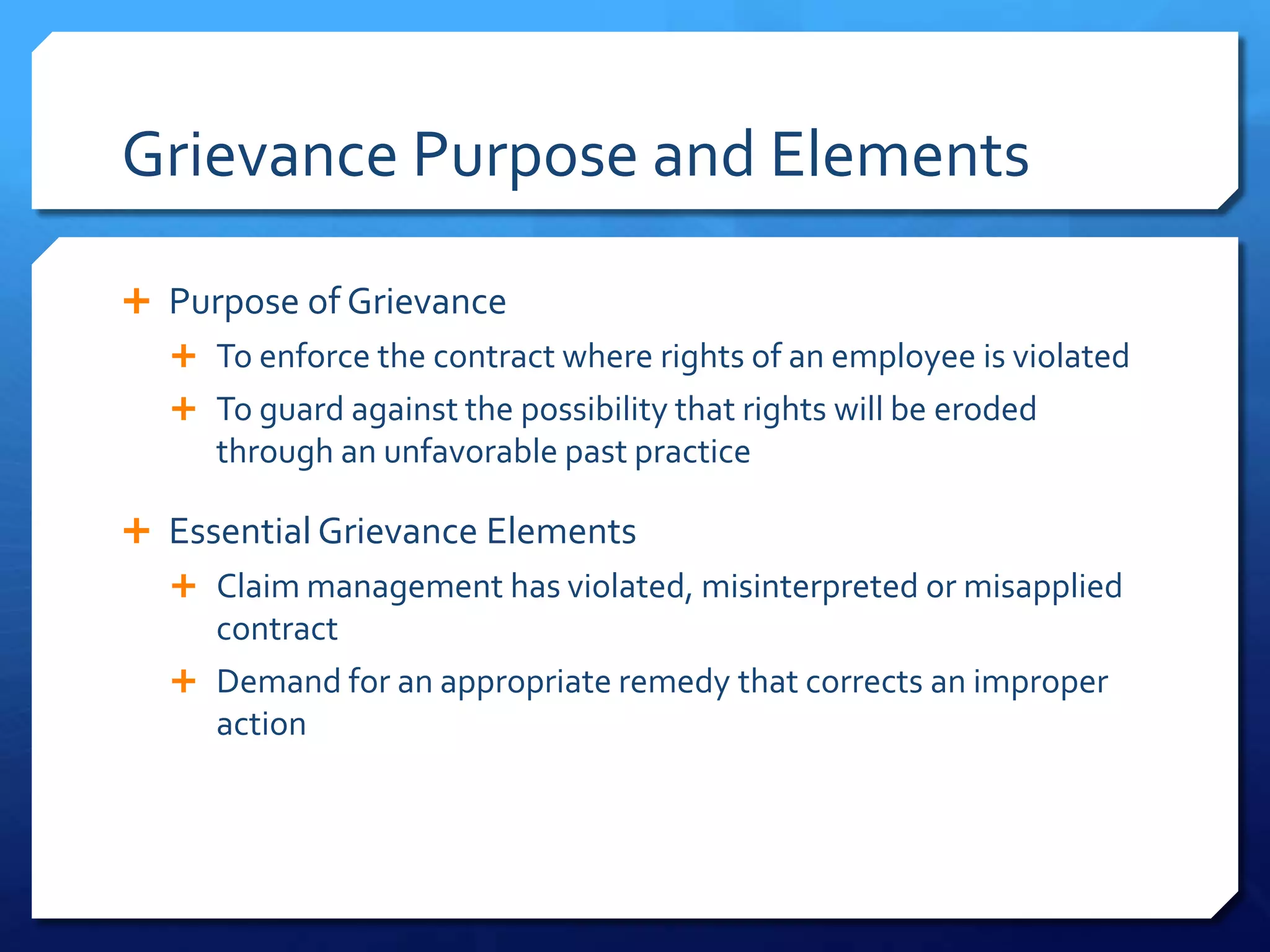 Grievance Purpose and Elements

 Purpose of Grievance
   To enforce the contract where rights of an employee is violated
   To guard against the possibility that rights will be eroded
     through an unfavorable past practice

 Essential Grievance Elements
   Claim management has violated, misinterpreted or misapplied
    contract
   Demand for an appropriate remedy that corrects an improper
    action
 
