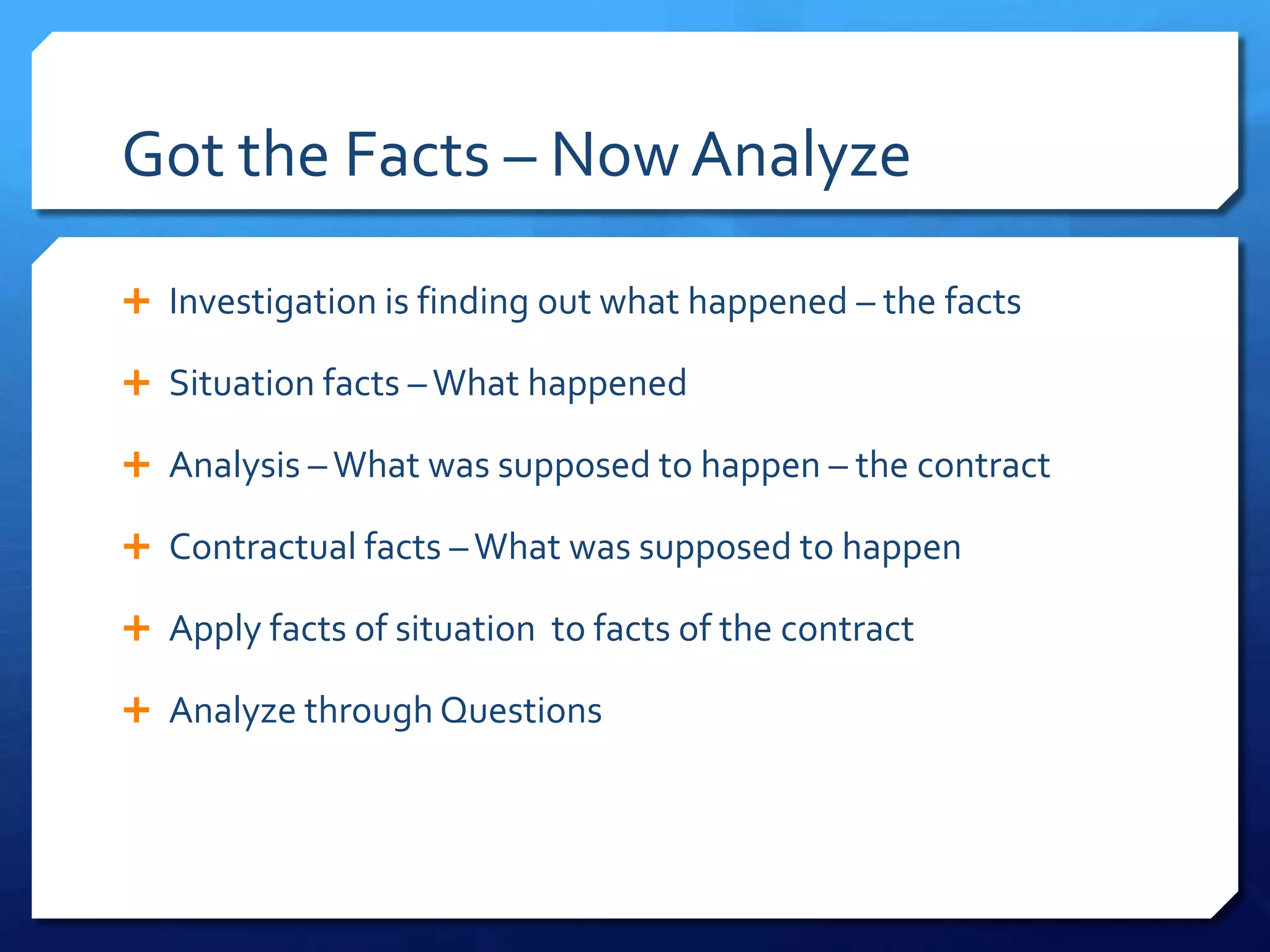 Got the Facts – Now Analyze

 Investigation is finding out what happened – the facts

 Situation facts – What happened

 Analysis – What was supposed to happen – the contract

 Contractual facts – What was supposed to happen

 Apply facts of situation to facts of the contract

 Analyze through Questions
 