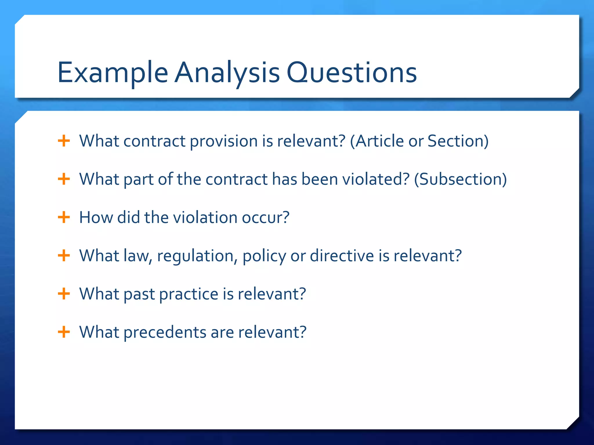 Example Analysis Questions

 What contract provision is relevant? (Article or Section)

 What part of the contract has been violated? (Subsection)

 How did the violation occur?

 What law, regulation, policy or directive is relevant?

 What past practice is relevant?

 What precedents are relevant?
 