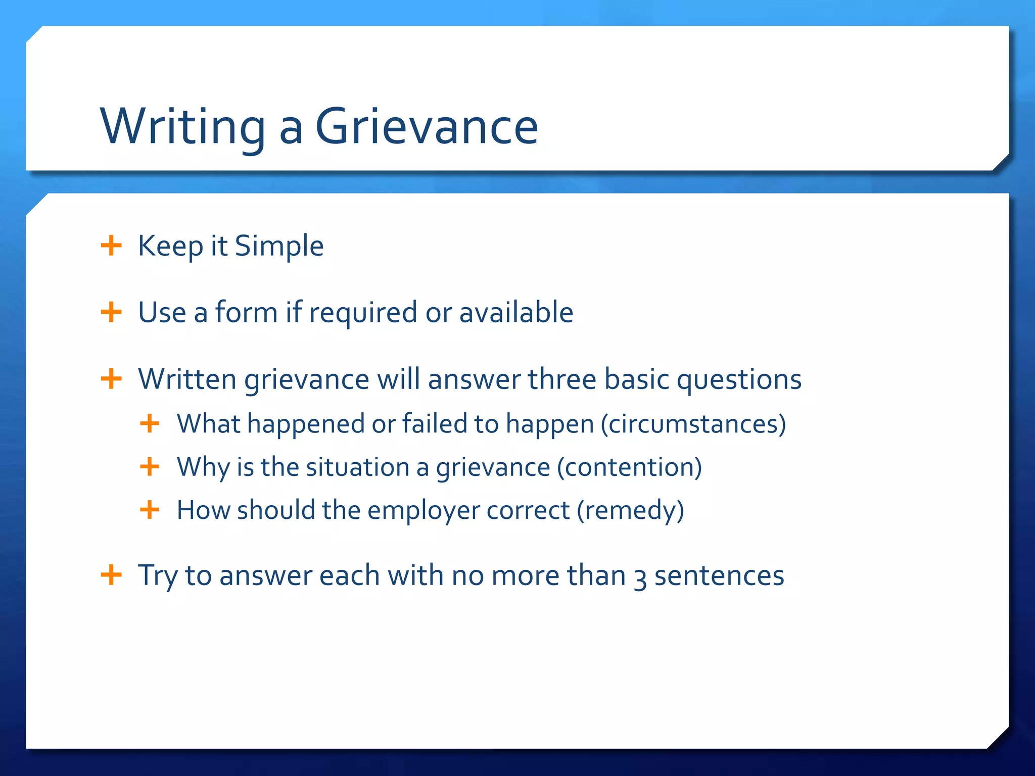 Writing a Grievance

 Keep it Simple

 Use a form if required or available

 Written grievance will answer three basic questions
    What happened or failed to happen (circumstances)
    Why is the situation a grievance (contention)
    How should the employer correct (remedy)

 Try to answer each with no more than 3 sentences
 