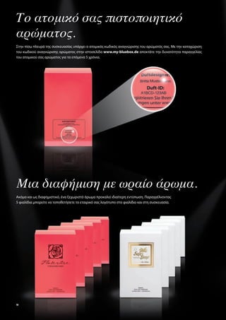 Το ατομικό σας πιστοποιητικό
αρώματος.
Στην πίσω πλευρά της συσκευασίας υπάρχει ο ατομικός κωδικός αναγνώρισης του αρώματός σας. Με την καταχώριση
του κωδικού αναγνώρισης αρώματος στην ιστοσελίδα www.my-bluebox.de αποκτάτε την δυνατότητα παραγγελίας
του ατομικού σας αρώματος για τα επόμενα 5 χρόνια.




Μια διαφήμιση με ωραίο άρωμα.
Ακόμα και ως διαφημιστικό, ένα ξεχωριστό άρωμα προκαλεί ιδιαίτερη εντύπωση. Παραγγέλνοντας
5 φιαλίδια μπορείτε να τοποθετήσετε το εταιρικό σας λογότυπο στο φιαλίδιο και στη συσκευασία.




10
 