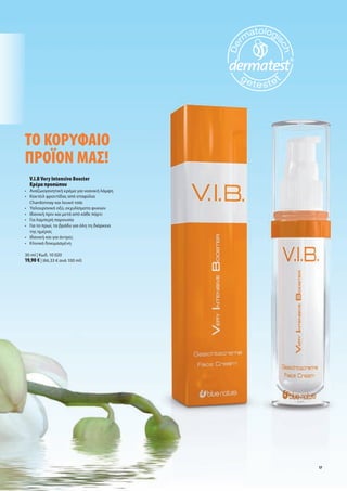 Το	Κορυφαίο		
προϊον	μας!
	 	V.I.B	Very	Intensive	Booster		
   Κρέμα	προσώπου
•	 	 ναζωογονητική	κρέμα	για	νεανική	λάμψη
   Α
•	 	 οκτέιλ	φροντίδας	από	σταφύλια	
   Κ
   Chardonnay	και	λευκό	τσάι	
•	 	 αλουρονικό	οξύ,	εκχυλίσματα	φυκιών
   Υ
•	 Ιδανική	πριν	και	μετά	από	κάθε	πάρτι
•	 Για	λαμπερή	παρουσία	
•	 Για	το	πρωί,	το	βράδυ	για	όλη	τη	διάρκεια		
	 της	ημέρας
•	 Ιδανική	και	για	άντρες
•	 Κλινικά	δοκιμασμένη

30	ml	|	Κωδ.	10	020
19,90	€	|	(66,33	€	ανά	100	ml)




                                                 17
 