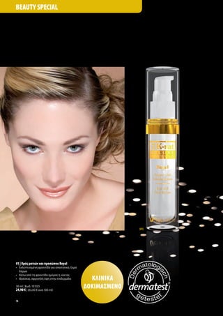 Beauty Special




                                                                [01]




01 | ορός ματιών και προσώπου Royal
•	 	 κλεπτυσμένη	φροντίδα	για	απαιτητικό,	ξηρό	
   Ε
   δέρμα
•	 Κάτω	από	τη	φροντίδα	ημέρας	ή	νύκτας	
•	 	 ρέσκια,	σφριγηλή	όψη	στην	επιδερμίδα
   Φ                                                ΚλινιΚά
30	ml	|	Κωδ.	10	023
24,90 €	|	(83,00	€	ανά	100	ml)
                                                  δοΚιμάσμένο
18
 