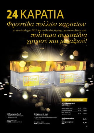 24 ΚΑΡΑΤΙΑ
Φροντίδα πολλών καρατίων
            με το σύμπλεγμα NGS-Age πολλαπλής δράσης, που αποτελείται από

                                  πολύτιμα σωματίδια
                                 χρυσού και μεταξιού!




                                                                                                                 [03]
[02]




                                                                                   ΚΕΡ∆ΙΣΤΕ ΧΡΗΜΑΤΑ ΣΤΟ ΣΕΤ
                                                                              Σετ 24 καρατίων 1+1+1
                                                                              Κωδ. 10 024
                                                                              Κρέ α η έρα Royal       50 ml   27,90 €
                                                                              Κρέ α νυκτό Royal       50 ml   29,90 €
                                                                              Ορό ατιών και
                                                                                                      30 ml   24,90 €
02 | Κρέ α η έρα Royal             03 | Κρέ α νυκτό Royal                     προσώπου Royal
• Εξειδικευ ένη κρέ α η έρα        • Πλούσια κρέ α νυκτό
• Φίλτρο UVA/UVB                   • Για τη φροντίδα του ξηρού, απαιτητικού
                                     δέρ ατο                                  Σύνολο ε ονω ένων               82,70 €
50 ml | Κωδ. 10 021                                                           τι ών
27,90 € | (55,80 € ανά 100 ml)     50 ml | Κωδ. 10 022                        Τι ή προσφορά σετ               76,90 €
                                   29,90 € | (59,80 € ανά 100 ml)              όνο
                                                                                                                   19
 