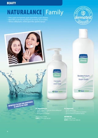 BEAUTY


NATURALANCE | Family
• Ήπια, χωρί συντηρητικά, χωρί ορυκτέλαια, χωρί σιλικόνη
• Φροντίδα ε φυτικά εκχυλίσ ατα γεντιανή και εντελβάι
• Τέλειο καθαρισ ό , απαλή φροντίδα, φρέσκο άρω α




                                                             [01]                                   [02]
                                  ΙΑ
                           ΙΚΟΓΕΝΕ
            Α ΓΙΑ ΟΛΗ ΤΗΝ Ο Η!
     ΦΡΟΝΤΙ∆ Ε ΑΠΙΣΤΕΥΤΗ ΤΙΜ
           Σ
                                       01 | Κρε οσάπουνο                           02 | Αφροντού
                                       • Απαλό κρε οσάπουνο για τέλειο καθαρισ ό   • Απαλό αφροντού
                                       • Ιδανικό για τα χέρια                      • Ιδανικό για τη φροντίδα του σώ ατο
                                       • εν ξηραίνει το δέρ α                      • Ε πλουτισ ένο ε φρέσκο άρω α

                                       200 ml | Κωδ. 10 049                        ΜΕΓΕΘΟΣ XXL
                                       4,90 € | (2,45 € ανά 100 ml)                500 ml | Κωδ. 10 050
                                                                                   8,90 € | (17,80 € ανά 1000 ml)




22
 
