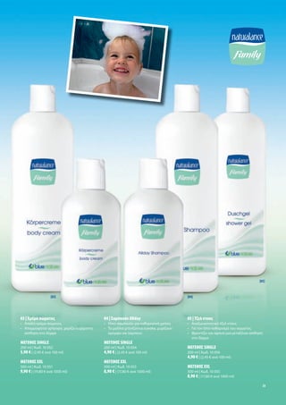 [05]



                   [03]                                                             [04]




03 | Κρέ α σώ ατο                          04 | Σα πουάν Allday                     05 | Τζελ ντου
• Απαλή κρέ α σώ ατο                       • Ήπιο σα πουάν για καθη ερινή χρήση     • Αναζωογονητικό τζελ ντου
• Απορροφάται γρήγορα, χαρίζει ευχάριστη   • Τα αλλιά χτενίζονται εύκολα, υρίζουν   • Για τον ήπιο καθαρισ ό του σώ ατο
  αίσθηση στο δέρ α                          ό ορφα και λά πουν                     • Φροντίζει και αφήνει ια εταξένια αίσθηση
                                                                                      στο δέρ α
ΜΕΓΕΘΟΣ SINGLE                             ΜΕΓΕΘΟΣ SINGLE
200 ml | Κωδ. 10 052                       200 ml | Κωδ. 10 054                     ΜΕΓΕΘΟΣ SINGLE
5,90 € | (2,95 € ανά 100 ml)               4,90 € | (2,45 € ανά 100 ml)             200 ml | Κωδ. 10 056
                                                                                    4,90 € | (2,45 € ανά 100 ml)
ΜΕΓΕΘΟΣ XXL                                ΜΕΓΕΘΟΣ XXL
500 ml | Κωδ. 10 051                       500 ml | Κωδ. 10 053                     ΜΕΓΕΘΟΣ XXL
9,90 € | (19,80 € ανά 1000 ml)             8,90 € | (17,80 € ανά 1000 ml)           500 ml | Κωδ. 10 055
                                                                                    8,90 € | (17,80 € ανά 1000 ml)
                                                                                                                              23
 