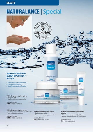 Beauty


NaturalaNce | Special




ΑνΑζωογονητικη
ειδικη φροντιδΑ –
με Q10
                                                              [04]
•	 Ελαστικότητα	και	φρεσκάδα
•	 Ενέργεια	στο	δέρμα
•	 	 αρίζει	λαμπερή	επιδερμίδα	
   Χ




01 | Αναζωογονητική κρέμα ημέρας
•	 Με	φίλτρο	UVB
•	 	 αρίζει	ενυδάτωση	και	φρεσκάδα
   Χ
                                                                                        [02]
50	ml	|	Κωδ.	10	062                      [01]
11,90 €	|	(23,80	€	ανά	100	ml)	                                                                                                   [03]



02 | Αναζωογονητική κρέμα νυκτός
•	 Συμβάλλει	στην	αναγέννηση	της	επιδερμίδας    03 | Αναζωογονητική κρέμα ματιών        04 | Αναζωογονητικό λάδι προσώπου και
	 κατά	τη	διάρκεια	της	νύκτας                   •	 Χαρίζει	νεανικό	βλέμμα               σώματος
                                                •	 Προστατεύει	την	περιοχή	των	ματιών   •	 Πλούσια	φροντίδα	για	πολύ	ξηρά	δέρματα
50	ml	|	Κωδ.	10	063                                                                     •	 Μπορεί	να	αντικαταστήσει	την	κρέμα	νυκτός
13,90 €	|	(27,80	€	ανά	100	ml)                  15	ml	|	Κωδ.	10	061
                                                9,90 €	|	(66,00	€	ανά	100	ml)           100	ml	|	Κωδ.	10	057
                                                                                        7,90 €	|	(7,90	ανά	€	100	ml)

24
 