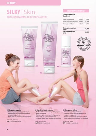Beauty


Silky | Skin                                                                                               Κερδίστε χρήματα στο σετ
                                                                                                    σετ Silky Skin 1+1+1
                                                                                                    Κωδ. 10 044
μεταξενιο δερμα σε δευτερολεπτα!
                                                                                                    Κρέμα	αποτρίχωσης               100	ml    9,90	€
                                                                                                    Μεταξένια	λοσιόν	σώματος 150	ml          14,90	€
                                                                                                    Αποσμητικό	Roll-on               50	ml    9,90	€


                                                                                                    σύνολο μεμονωμένων                       34,70 €
                                                                                                    τιμών
                                                                                                    τιμή προσφοράς σετ                       30,90 €
                                                                                                    μόνο




                                                  [01]                                   [03]




                                                         [02]




01 | Κρέμα αποτρίχωσης                          02 | μεταξένια λοσιόν σώματος                       03 | αποσμητικό Roll-on
•	 	 πια	κρέμα	αποτρίχωσης	για	το	σώμα
   Ή                                            •	 	 νυδατική	λοσιόν	σώματος	με	βιταμίνη	E	και	
                                                   Ε                                                •	 Ήπιο	αποσμητικό	χωρίς	αλκοόλ
•	 	 πομακρύνει	την	ενοχλητική	τριχοφυία	
   Α                                               έλαιο	macadamia                                  •	 	 ια	συχνή	χρήση	μετά	την	εφαρμογή	της	
                                                                                                       Γ
   γρήγορα	και	χωρίς	πόνο	                      •	 	 ια	συχνή	χρήση	μετά	την	ολοκλήρωση	της	
                                                   Γ                                                   κρέμας	αποτρίχωσης	
•	 Κατάλληλο	για	μασχάλες,	μπικίνι	και	πόδια	      εφαρμογής	της	κρέμας	αποτρίχωσης                 •	 	 αρίζει	φρεσκάδα	στο	δέρμα	και	αίσθηση	
                                                                                                       Χ
                                                •	 	 ο	δέρμα	δείχνει	υγιές,	όμορφο	και	μεταξένιο	
                                                   Τ                                                   λείου	δέρματος	στην	περιοχή	της	μασχάλης
100	ml	|	Κωδ.	10	041
9,90 €	|	(9,90	€	ανά	100	ml)                    150	ml	|	Κωδ.	10	042                                50	ml	|	Κωδ.	10	043
                                                14,90 €	|	(9,94	€	ανά	100	ml)                       9,90 €	|	(19,80	€	ανά	100	ml)


26
 