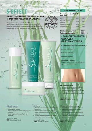 S EFFECT                                                                                            ΚΕΡ∆ΙΣΤΕ ΧΡΗΜΑΤΑ ΣΤΟ ΣΕΤ
                                                                                              Σετ σώ ατο ε φύκια S-EFFECT
                                                                                              Κωδ. 10 040
 ΘΑΛΑΣΣΟΘΕΡΑΠΕΙΑ ΣΤΟ ΣΠΙΤΙ ΜΕ ΤΗΝ
 4 ΠΛΗ ΦΡΟΝΤΙ Α ΤΗΣ ΘΑΛΑΣΣΑΣ                                                                  Πίλινγκ                          150 ml   16,90 €
                                                                                              Επανορθωτικό τζελ
                                                                                                                               150 ml   19,90 €
                                                                                              σώ ατο
 Ό ορφη σιλουέτα          ε απαλό, λείο δέρ α:
 Στη σειρά σώ ατο          ε φύκια S-EFFECT θα βρείτε τον                                     Συσφικτική κρέ α                 150 ml   19,90 €
 ιδιαίτερο συνδυασ        ό τριών διαφορετικών θαλασσινών                                     Λοσιόν σώ ατο                    200 ml   19,90 €
 φυκιών αζί ε του         εξευγενισ ένου κόκκου στρειδιών.
                                                                                              Σύνολο ε ονω ένων τι ών                   76,60 €
                                                                                              Τι ή προσφορά σετ όνο                     71,90 €

                                                                                               4 ΠΛΗ ΦΡΟΝΤΙ Α ΑΠΟ ΤΗΝ
                                                                                               ΘΑΛΑΣΣΑ
                                                                                               ΜΕ ΦΥΚΙΑ & ΣΤΡΕΙ ΙΑ.
                                                                                               ΦΥΚΙΑ ΑΙΣΘΗΤΙΚΗΣ ΠΕΡΙΠΟΙΗΣΗΣ:

                                                                                               Laminaria Digitata

                                                                                               Palmaria Palmata

                                                                                               Chlorella Vulgaris

                                                                                               KOKKOI ΣΤΡΕΙ Ι Ν:
                                                                                               Σω ατίδια στρειδιού που βελτιώνουν
                                                                                               την υφή του δέρ ατο




                                 [02]



                                                                                   [03]       04 | Συσφικτική κρέ α
[01]                                                                                          • Χρησι οποιείται τακτικά υποστηρικτικά
                                                                                              • Πλούσια, ιδανική για ξηρό δέρ α
                                                                                              • Συνδυασ ό φυκιών laminaria και chlorella
                                                                                                για τη φροντίδα του δέρ ατο
                                                                                              • Η καρνιτίνη και η καφεΐνη δρουν υποστηρι-
                         [04]
                                                                                                κτικά

                                                                                              150 ml | Κωδ. 10 039
                                                                                              19,90 € | (13,27 € ανά 100 ml)



 01 | Λοσιόν σώ ατο                             02 | Πίλινγκ                                  03 | Επανορθωτικό τζελ σώ ατο
 • Ελαφριά, ενυδατική                           • Ιδανικό για την απορρόφηση των προϊόντων    • Τα φύκια laminaria φροντίζουν το δέρ α
 • Απορροφάται γρήγορα                            αισθητική                                   • Τα φύκια palmaria είναι γνωστά για τι
 • Βελτιώνει την ελαστικότητα και τη δο ή του   • Οι κόκκοι στρειδιών λειαίνουν το τραχύ        διεγερτικέ του ιδιότητε
   δέρ ατο                                        δέρ α, απο ακρύνουν τα νεκρά κύτταρα του    • Το αίσθη α βάρου στα πόδια ειώνεται
 • Χάρη στα φύκια chlorella vulgaris και          δέρ ατο                                       χάρη στη δροσερή του δράση
   laminaria                                    • Το τραχύ δέρ α γίνεται απαλό και λείο, οι   • Η ανώτερη στοιβάδα του δέρ ατο δείχνει
                                                  άγριοι πόροι απαλοί και καθαροί               φρέσκια, συ ετρική, λεία
 200 ml | Κωδ. 10 038
 19,90 € | (9,95 € ανά 100 ml)                  150 ml | Κωδ. 10 036                          150 ml | Κωδ. 10 037
                                                16,90 € | (11,27 € ανά 100 ml)                19,90 € | (13,27 € ανά 100 ml)
                                                                                                                                             27
 