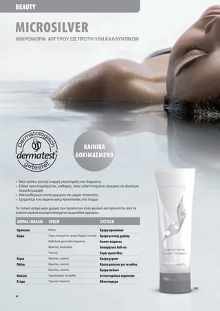 Beauty


MicroSilver
ΜΙΚΡΟΜΟΡΙΑ ΑΡΓΥΡΟΥ ΩΣ ΠΡΩΤΗ ΥΛΗ ΚΑΛΛΥΝΤΙΚΩΝ




                                          ΚλινιΚά
                                        δοΚιμάσμένο


• Νέοι τρόποι για την ενεργή υποστήριξη του δέρματος
• Ειδικά προετοιμασμένος, καθαρός, πολύ εκλεπτυσμένος άργυρος σε ιδιαίτερα
  πορώδη μορφή
• Απελευθερώνει ιόντα αργύρου σε μικρές ποσότητες
• Σχηματίζει ένα αόρατο φιλμ προστασίας στο δέρμα

Το τυπικό ασημί-γκρι χρώμα των προϊόντων είναι φυσικό και προκύπτει από τα
εκλεπτυσμένα κονιορτοποιημένα σωματίδια αργύρου.

 δέρμά / μάλλιά     Χρήσή                                  σύστάσή
Πρόσωπο             Ρύποι                                  Κρέμα προσώπου
σώμα                Ξηρό, σκασμένο, τραχύ δέρμα (τοπικά)   Κρέμα γενικής χρήσης
                    Καθολική φροντίδα δέρματος             λοσιόν σώματος
                    Ιδρώτας, δυσοσμία                      άποσμητικό roll-on
                    Υγιεινή                                σπρέι φροντίδας
Χέρια               Ιδρώτας, υγιεινή                       Κρέμα χεριών
Πόδια               Ιδρώτας, υγιεινή                       Άλατα μπάνιου για τα πόδια
                    Ιδρώτας, υγιεινή                       Κρέμα ποδιών
μαλλιά              Ξηροδερμία, πιτυρίδα                   άντιπιτυριδικό σαμπουάν
στόμα               Υγιεινή στόματος                       οδοντόκρεμα
                                                                                        [01]

28
 