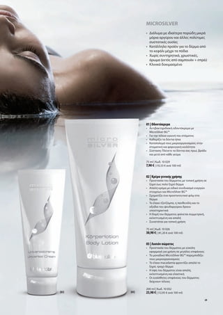MicroSilver
              •	 	 ιάλυμα	με	ιδιαίτερα	πορώδη	μικρά	
                 Δ
                 μόρια	αργύρου	και	άλλες	πολύτιμες	
                 συστατικές	ουσίες
              •	 	 ατάλληλο	προϊόν	για	το	δέρμα	από	
                 Κ
                 το	κεφάλι	μέχρι	τα	πόδια	
              •	 	 ωρίς	συντηρητικά,	χρωστικές,		
                 Χ
                 άρωμα	(εκτός	από	σαμπουάν	+	σπρέι)
              •	 Κλινικά	δοκιμασμένο	




              01 | Οδοντόκρεμα
              •	 	 ντιβακτηριδιακή	οδοντόκρεμα	με	
                 Α
                 MicroSilver	BG™
              •	 Για	την	τέλεια	υγιεινή	του	στόματος
              •	 Καθαρίζει	τα	δόντια	ήπια
              •	 	 αταπολεμά	τους	μικροοργανισμούς	στην	
                 Κ
                 στοματική	και	φαρυγγική	κοιλότητα
              •	 	 ύσταση:	Πλένετε	τα	δόντια	σας	πρωί,	βράδυ	
                 Σ
                 και	μετά	από	κάθε	γεύμα	

              75	ml	|	Κωδ.	10	029
              7,90 €	|	(10,53	€	ανά	100	ml)


              02 | Κρέμα γενικής χρήσης
              •	 	 ροστασία	του	δέρματος	με	τοπική	χρήση	σε	
                 Π
                 ξηρό	έως	πολύ	ξηρό	δέρμα
              •	 	 παλή	κρέμα	με	ειδικό	συνδυασμό	ενεργών	
                 Α
                 στοιχείων	και	MicroSilver	BG™
              •	 Σχηματίζει	ένα	προστατευτικό	φιλμ	στο			
              	 δέρμα
              •	 	 ο	έλαιο	τζοτζόμπα,	η	πανθενόλη	και	το	
                 Τ
                 οξείδιο	του	ψευδαργύρου	δρουν		
                 υποστηρικτικά
              •	 	 	δομή	του	δέρματος	φαίνεται	συμμετρική,	
                 Η
                 εκλεπτυσμένη	και	απαλή
              •	 Συνιστάται	για	τοπική	χρήση

              75	ml	|	Κωδ.	10	026
              30,90 €	|	(41,20	€	ανά	100	ml)


              03 | Λοσιόν σώματος
              •	 	 ροστασία	του	δέρματος	με	εύκολη	
                 Π
                 εφαρμογή	για	χρήση	σε	μεγάλες	επιφάνειες
              •	 	 ο	μοναδικό	MicroSilver	BG™	παρεμποδίζει	
                 Τ
                 τους	μικροοργανισμούς
              •	 	 ο	έλαιο	macadamia	φροντίζει	απαλά	το	
                 Τ
                 ξηρό,	τραχύ	δέρμα
              •	 	 	όψη	του	δέρματος	είναι	απαλή,		
                 Η
                 εκλεπτυσμένη	και	ελαστική
              •	 	 ι	ευαίσθητες	επιφάνειες	του	δέρματος	
                 Ο
                 δείχνουν	τέλειες

              200	ml	|	Κωδ.	10	032
[02]   [03]   25,90 €	|	(12,95	€	ανά	100	ml)
                                                              29
 