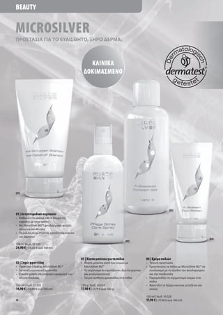 BEAUTY


MICROSILVER
ΠΡΟΣΤΑΣΙΑ ΓΙΑ ΤΟ ΕΥΑΙΣΘΗΤΟ, ΞΗΡΟ ΕΡΜΑ.



                                                   ΚΛΙΝΙΚΑ
                                                 ∆ΟΚΙΜΑΣΜΕΝΟ




[01]




                                                                                                                [03]
01 | Αντιπιτυριδικό σα πουάν
• Καθαρίζει τα αλλιά και το δέρ α τη
  κεφαλή ε ήπιο τρόπο
• Με MicroSilver BG™, ψευδάργυρο, φύτρε
  σίτου και πανθενόλη
• Τα αλλιά είναι στιλπνά, χτενίζονται εύκολα
  και λά πουν
                                                                                                                                           [04]
                                                                                [02]
150 ml |Κωδ. 10 030
24,90 € | (16,60 € ανά 100 ml)


                                               03 | Άλατα πάνιου για τα πόδια                04 | Κρέ α ποδιών
02 | Σπρέι φροντίδα                            • Άλατα πάνιου κατά των οσ ών ε               • Υγιεινή προστασία
• Πρακτικό σπρέι ε MicroSilver BG™               MicroSilver BG™                             • Προστατεύει τα πόδια ε MicroSilver BG™ σε
• Για αναζωογονητική φροντίδα                  • Το εκχύλισ α δεντρολίβανου δρα διεγερτικά     συνδυασ ό ε το οξείδιο του ψευδαργύρου
• Εύκολη χρήση για γρήγορη εφαρ ογή ενώ          και αναζωογονητικά                            και την πανθενόλη
  κάνετε δουλειέ                               • Για ια αίσθηση φρεσκάδα στα πόδια           • Παρε ποδίζει το σχη ατισ ό οσ ών στα
                                                                                               πόδια
100 ml | Κωδ. 10 033                           230 g | Κωδ. 10 034                           • Φροντίζει το δέρ α να είναι εταξένιο και
14,90 € | (14,90 € ανά 100 ml)                 17,90 € | (7,79 € ανά 100 g)                    απαλό

                                                                                             100 ml | Κωδ. 10 028
30                                                                                           17,90 € | (17,90 € ανά 100 ml)
 