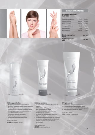ΚΕΡ∆ΙΣΤΕ ΧΡΗΜΑΤΑ ΣΤΟ ΣΕΤ
                                                                                            Σετ σώ ατο MicroSilver
                                                                                            Κωδ. 10 035
                                                                                            Κρέ α γενική χρήση                75 ml    30,90 €
                                                                                            Λοσιόν σώ ατο                    200 ml    25,90 €
                                                                                            Σπρέι φροντίδα                   100 ml    14,90 €
                                                                                            Αποσ ητικό Roll-on                50 ml    12,90 €
                                                                                            Κρέ α χεριών                      75 ml     17,90 €
                                                                                            Κρέ α ποδιών                     100 ml     17,90 €


                                                                                            Σύνολο ε ονω ένων                         120,40 €
                                                                                            τι ών
                                                                                            Τι ή προσφορά σετ                         111,90 €
                                                                                             όνο




                            [05]                                           [06]                                              [07]




05 | Αποσ ητικό Roll-on                        06 | Κρέ α προσώπου                          07 | Κρέ α χεριών
• Αντιβακτηριδιακό αποσ ητικό Roll-on          • Για τη φροντίδα ευαίσθητου δέρ ατο ε       • Καταπολε ά του ικροοργανισ ού
• Με ειδική φόρ ουλα ικρών ορίων αργύρου         ση άδια                                    • Η πανθενόλη και ο ψευδάργυρο δρουν
• Καταπολε ά τη υρωδιά του σώ ατο για          • Το MicroSilver BG™ σχη ατίζει ένα αόρατο     υποστηρικτικά ετά από κάθε νέα εφαρ ογή
    εγάλο διάστη α χωρί να ερεθίζει το δέρ α     φιλ προστασία στο δέρ α                    • Τα χέρια είναι εταξένια και απαλά
• Οι ικροοργανισ οί που ευθύνονται για τη      • Η πανθενόλη αυξάνει τη δυνατότητα
    υρωδιά καταπολε ούνται                       διατήρηση τη υγρασία                       75 ml | Κωδ. 10 027
• Για σίγουρο αίσθη α φρεσκάδα                 • Το οξείδιο του ψευδαργύρου αυξάνει το      17,90 € | (23,87 € ανά 100 ml)
• Χωρί αλου ίνιο και οινόπνευ α                  βαθ ό φροντίδα
• Συνιστάται για ευαίσθητα δέρ ατα             • Το σκουαλάν προστατεύει από την ξηρότητα
                                                 και διατηρεί το δέρ α εταξένιο και απαλό
50 ml | Κωδ. 10 031                            • Κατάλληλο για το λαι ό, το ντεκολτέ
12,90 € | (25,80 € ανά 100 ml)                   και την πλάτη

                                               50 ml | Κωδ. 10 025
                                               20,90 € | (41,80 € ανά 100 ml)
                                                                                                                                             31
 