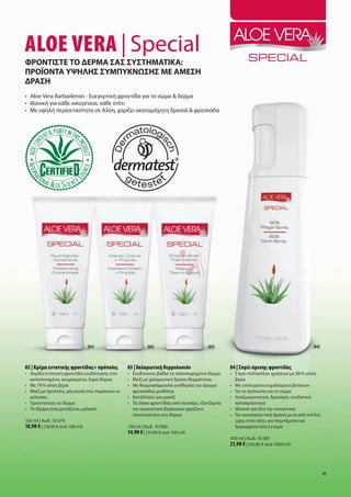 Aloe VerA | Special
Φροντίστε το δερμα σασ συστηματίκα:
Προϊοντα υψηλησ συμΠυκνωσησ με αμεση
δραση
•	 Aloe	Vera	Barbadensis	-	Ευεγερτική	φροντίδα	για	το	σώμα	&	δέρμα
•	 Ιδανική	για	κάθε	οικογένεια,	κάθε	σπίτι
•	 Με	υψηλή	περιεκτικότητα	σε	Αλόη,	χαρίζει	ακαταμάχητη	δροσιά	&	φρεσκάδα	




                                 [01]                       [02]                         [03]                                              [04]



02 | Κρέμα εντατικής φροντίδας+ πρόπολις          03 | Χαλαρωτική θερμολοσιόν                      04 | Σπρέι άμεσης φροντίδας
•	 	 αρίζει	εντατική	φροντίδα	ενυδάτωσης	στο	
   Χ                                              •	 	 νυδατώνει	βαθιά	το	ταλαιπωρημένο	δέρμα
                                                     Ε                                             •	 Σπρέι	πολλαπλών	χρήσεων	με	88	%	αλόη		
   καταπονημένο,	κουρασμένο,	ξηρό	δέρμα           •	 Μαζί	με	χαλαρωτική	δράση	θερμότητας           	  βέρα
•	 Με	79	%	αλόη	βέρα                              •	 	 ε	θερμοφόρμουλα	γωλθερίας	και	άρωμα	
                                                     Μ                                             •	 Μ
                                                                                                      	 ε	επιλεγμένα	εκχυλίσματα	βοτάνων
•	 	 αζί	με	πρόπολη,	μία	ουσία	που	παράγουν	οι	
   Μ                                                 φρεσκάδας	μινθόλης                            •	 Γ
                                                                                                      	 ια	το	πρόσωπο	και	το	σώμα
   μέλισσες                                       •	 Κατάλληλο	για	μασάζ                           •	 Α
                                                                                                      	 ναζωογονητικό,	δροσερό,	ενυδατικό,	
•	 Προστατεύει	το	δέρμα	                          •	 	 α	έλαια	φροντίδας	από	σουσάμι,	τζοτζόμπα	
                                                     Τ                                                καταπραϋντικό
•	 Το	δέρμα	είναι	μεταξένιο,	μαλακό                  και	κουκούτσια	βερίκοκου	χαρίζουν	            •	 Ιδανικό	για	όλη	την	οικογένεια
                                                     ελαστικότητα	στο	δέρμα                        •	 	 ια	καταπραϋντική	δράση	μετά	από	πολλές	
                                                                                                      Γ
100	ml	|	Κωδ.	10	079                                                                                  ώρες	στον	ήλιο,	για	τσιμπήματα	και		
18,90 €	|	(18,90	€	ανά	100	ml)                    100	ml	|	Κωδ.	10	080                                δαγκώματα	από	έντομα
                                                  14,90 €	|	(14,90	€	ανά	100	ml)	
                                                                                                   500	ml	|	Κωδ.	10	081
                                                                                                   21,90 €	|	(43,80	€	ανά	1000	ml)



                                                                                                                                                  33
 