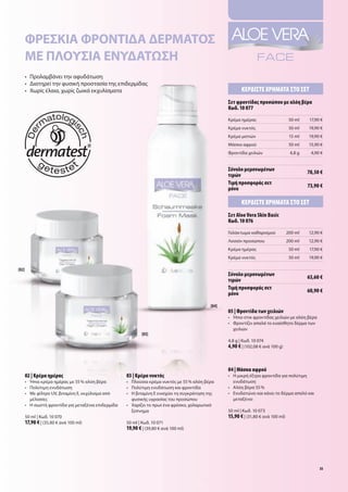 Φρέσκια Φροντιδα δέρματοσ
       μέ πλούσια ένύδατωση
       •	 	 ρολαμβάνει	την	αφυδάτωση
          Π
       •	 Διατηρεί	την	φυσική	προστασία	της	επιδερμίδας
       •	 	 ωρίς	έλαια,	χωρίς	ζωικά	εκχυλίσματα
          Χ                                                                                                     Κερδίστε χρήΜατα στο σετ
                                                                                                         σετ φροντίδας προσώπου με αλόη βέρα
                                                                                                         Κωδ. 10 077
                                                                                                         Κρέμα	ημέρας                      50	ml   17,90	€
                                                                                                         Κρέμα	νυκτός                      50	ml   19,90	€
                                                                                                         Κρέμα	ματιών                      15	ml   19,90	€
                                                                                                         Μάσκα	αφρού                       50	ml   15,90	€
                                                                                                         Φροντίδα	χειλιών                  4,8	g    4,90	€


                                                                                                         σύνολο μεμονωμένων                        78,50 €
                                                                                                         τιμών
                                                                                                         τιμή προσφοράς σετ                        73,90 €
                                                                                                         μόνο

                                                                                                                Κερδίστε χρήΜατα στο σετ
                                                                                                         σετ Aloe Vera Skin Basic
                                                                                                         Κωδ. 10 076
                                                                                                         Γαλάκτωμα	καθαρισμού             200	ml   12,90	€
                                                                                                         Λοσιόν	προσώπου                  200	ml   12,90	€
                                                                                                         Κρέμα	ημέρας                      50	ml   17,90	€
                                                                                                         Κρέμα	νυκτός                      50	ml   19,90	€

[02]
                                                                                                         σύνολο μεμονωμένων                        63,60 €
                                                                                                         τιμών
                                                                                                         τιμή προσφοράς σετ                        60,90 €
                                                                                                         μόνο

                                                                                                  [04]
                                                                                                         05 | Φροντίδα των χειλιών
                                                                                                         •	 	 πιο	στικ	φροντίδας	χειλιών	με	αλόη	βέρα
                                                                                                            Ή
                                                                                                         •	 	 ροντίζει	απαλά	το	ευαίσθητο	δέρμα	των	
                                                                                                            Φ
                                                                                                            χειλιών
                                                                [03]
                                                                                                         4,8	g	|	Κωδ.	10	074
                                                                                                         4,90 €	|	(102,08	€	ανά	100	g)



                                                                                                         04 | Μάσκα αφρού
       02 | Κρέμα ημέρας                                03 | Κρέμα νυκτός                                •	 	 	μικρή	έξτρα	φροντίδα	για	πολύτιμη	
                                                                                                            Η
       •	 	 πια	κρέμα	ημέρας	με	55	%	αλόη	βέρα
          Ή                                             •	 	 λούσια	κρέμα	νυκτός	με	55	%	αλόη	βέρα
                                                           Π                                                ενυδάτωση	
       •	 Πολύτιμη	ενυδάτωση                            •	 	 ολύτιμη	ενυδάτωση	και	φροντίδα
                                                           Π                                             •	 Αλόη	βέρα	55	%	
       •	 	 ε	φίλτρο	UV,	βιταμίνη	E,	εκχύλισμα	από	
          Μ                                             •	 	 	βιταμίνη	Ε	ενισχύει	τη	συγκράτηση	της	
                                                           Η                                             •	 	 νυδατώνει	και	κάνει	το	δέρμα	απαλό	και	
                                                                                                            Ε
          μέλισσες                                         φυσικής	υγρασίας	του	προσώπου                    μεταξένιο	
       •	 	 	σωστή	φροντίδα	για	μεταξένια	επιδερμίδα	
          Η                                             •	 	 αρίζει	το	πρωί	ένα	φρέσκο,	χαλαρωτικό	
                                                           Χ
                                                           ξύπνημα                                       50	ml	|	Κωδ.	10	073
       50	ml	|	Κωδ.	10	070                                                                               15,90 €	|	(31,80	€	ανά	100	ml)
       17,90 €	|	(35,80	€	ανά	100	ml)                   50	ml	|	Κωδ.	10	071
                                                        19,90 €	|	(39,80	€	ανά	100	ml)




                                                                                                                                                        35
 