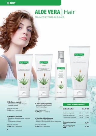BeAuty


                                           Aloe VerA | Hair
                                           ΓΙΑ ΜΕΤΑΞΕΝΙΑ ΜΑΛΛΙΑ




                      [01]                       [02]                        [03]                           [04]

01 | Ενυδατικό σαμπουάν
•	 Ήπιο	σαμπουάν	με	40	%	αλόη	βέρα         03 | Σπρέι άμεσης φροντίδας
•	 Για	συχνό	λούσιμο                       •	 Ενυδάτωση	χωρίς	ξέβγαλμα                            ΚΕρδίΣτΕ χρήματα Στο ΣΕτ
                                           •	 Με	40	%	αλόη	βέρα	
200	ml	|	Κωδ.	10	085                                                                        Σετ Aloe Vera Hair          Κωδ. 10 089
11,90 €	|	(5,95	€	ανά	100	ml)              150	ml	|	Κωδ.	10	087
                                           11,90 €	|	(7,94	€	ανά	100	ml)
                                                                                            Ενυδατικό	σαμπουάν       200	ml   11,90	€
                                                                                            Ενυδατικό	μαλακτικό      200	ml   11,90	€
02 | Ενυδατικό μαλακτικό
                                                                                            Σπρέι	άμεσης	φροντίδας   150	ml   11,90	€
•	 Μαλακτική	κρέμα	μαλλιών	με	40%	αλόη		   04 | 2in1 Hair & Body Shampoo
	 βέρα                                     •	 Σαμπουάν	με	40	%	αλόη	βέρα
•	 Ξεμπερδεύει	τα	μαλλιά                   •	 Φροντίζει	το	δέρμα	και	τα	μαλλιά	καθημερινά   Σύνολο μεμονωμένων                35,70 €
                                                                                            τιμών
200	ml	|	Κωδ.	10	086                       250	ml	|	Κωδ.	10	088
11,90 €	|	(5,95	€	ανά	100	ml)              12,90 €	|	(5,16	€	ανά	100	ml)                    τιμή προσφοράς σετ                33,90 €
                                                                                            μόνο
38
 