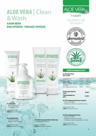 Aloe VerA | Clean
& Wash
ΑΛΟΗ ΒΕΡΑ
ΕΝΑ ΠΡΟΪΟΝ - ΠΟΛΛΕΣ ΧΡΗΣΕΙΣ




                                                                             ΚερδίσΤε χρήμΑΤΑ σΤο σεΤ
                                                                      σετ Aloe Vera Basic
                                                                      Κωδ. 10 096
                                                                      Κρεμοσάπουνο                   250 ml    8,90 €
                                                                      Κρέμα χεριών                   100 ml   11,90 €
                                                                      2in1 Hair & Body
                                                                                                     250 ml   12,90 €
                                                                      Shampoo
                                                                      Τζελ καθαρισμού δοντιών        100 ml    5,90 €


                                                                      σύνολο μεμονωμένων                      39,60 €
[01]                                                                  τιμών
                               [03]
                                                    [04]              Τιμή προσφοράς σετ
                                                                                                              35,90 €
                                                                      μόνο
          [02]
                                                                      03 | Τζελ καθαρισμού δοντιών Sensitive
                                                                      • Με 45 % αλόη βέρα
01 | Τζελ ντους                                                       • Καθαρίζει τα ούλα και τα ευαίσθητα δόντια
• Με 40 % αλόη βέρα
• Καθαρίζει το δέρμα                                                  100 ml | Κωδ. 10 095
                                                                      5,90 € | (5,90 € ανά 100 ml)
250 ml | Κωδ. 10 091
9,90 € | (3,96 € ανά 100 ml)

                                                                      04 | Τζελ καθαρισμού δοντιών
                                                                      • Με 48 % αλόη βέρα
02 | Κρεμοσάπουνο                                                     • Καθαρίζει τα δόντια και τα ούλα
• Με 43 % αλόη βέρα            Ανταλλακτικό κρεμοσάπουνο (βλ. παρ.)   • Προσφέρει ευχάριστη φρεσκάδα στο στόμα
• Μαλακτικό και ενυδατικό      • Επαρκεί για 2 γεμίσματα
                                                                      100 ml | Κωδ. 10 094
250 ml | Κωδ. 10 092           500 ml | Κωδ. 10 093                   5,90 € | (5,90 € ανά 100 ml)
8,90 € | (3,56 € ανά 100 ml)   12,90 € | (25,80 € ανά 1000 ml)
                                                                                                                    39
 