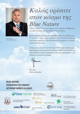 Καλώς ορίσατε
                                            στον κόσμο της
                                            Blue Nature
                                            Ήθελα να φτιάξω έναν κόσ ο, στον οποίο ο άνθρωπο
                                            να είναι το επίκεντρο ω ξεχωριστή οντότητα.

                                            Οι ανάγκε και η ευη ερία σα καθορίζουν τι πράξει α .
Helmut Spikker                              Γι' αυτόν το λόγο, δη ιούργησα έναν διεθνή ό ιλο ε
Network World Alliance
                                              οναδικά προϊόντα και οναδικέ ευκαιρίε , ο οποίο
                                             εγαλώνει συνεχώ .

                                            Στόχο ου είναι να ικανοποιήσω 100 % του πελάτε α
                                            δη ιουργώντα ξεχωριστά προϊόντα ειδικά για τι ανάγκε
                                            του καθενό . Εί αι περήφανο που σα καλωσορίζω ω
                                            πελάτη σε αυτόν τον κόσ ο.




                                            Με τι ή,
                                            Helmut Spikker




    BLUE NATURE
    ΕΠΙΧΕΙΡΗΣΗ ΤΟΥ ΟΜΙΛΟΥ
    NETWORK WORLD ALLIANCE
                                                  Αρώ ατα, Αλόη Βέρα,
                                                  Καλλυντικά, είδη διατροφή
                                                                                               Για την Εκπαίδευση παιδιών
                                                                                               στι αναπτυσσό ενε χώρε

              Ατο ικά συ πληρώ ατα διατροφή &
              άρτιε έθοδοι δίαιτα                                                              Συ πληρώ ατα
                                                                        Καφέ & άλλα προϊόντα    ιατροφή Σπιρουλίνα


                                                                                               Εντυπωσιακά κοσ ή ατα
                                                Συσκευή επεξεργασία                             ε την ποιότητα αυθεντικών
4
                                                νερού                                          κοσ η άτων
 