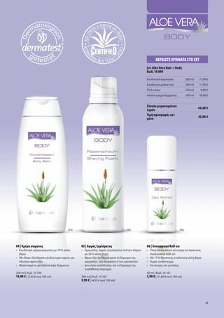 Κερδίστε χρήμΑτΑ στο σετ
                                                                                                σετ Aloe Vera Hair + Body
                                                                                                Κωδ. 10 090
                                                                                                Ενυδατικό	σαμπουάν                200	ml   11,90	€
                                                                                                Ενυδατικό	μαλακτικό               200	ml   11,90	€
                                                                                                Τζελ	ντους                        250	ml    9,90	€
                                                                                                Απαλή	κρέμα	δέρματος              100	ml   10,90	€


                                                                                                σύνολο μεμονωμένων                         44,60 €
                                                                                                τιμών
                                                                                                τιμή προσφοράς σετ                         43,90 €
                                                                                                μόνο




                                        [04]                                      [05]                                     [06]




04 | Κρέμα σώματος                               05 | Αφρός ξυρίσματος                          06 | Αποσμητικό Roll-on
•	 	 νυδατική	κρέμα	σώματος	με	74	%	αλόη	
   Ε                                             •	 	 ρεμώδης	αφρός	ξυρίσματος	λεπτών	πόρων	
                                                    Κ                                           •	   Ήπιο	αποσμητικό	σε	κρέμα	σε	πρακτική		
   βέρα                                             με	35	%	αλόη	βέρα                           	    συσκευασία	Roll-on
•	 	 ε	έλαιο	τζοτζόμπα	και	βούτυρο	καριτέ	για	
   Μ                                             •	 	 ροντίζει	το	δέρμα	κατά	το	ξύρισμα	της	
                                                    Φ                                           •	   Μ
                                                                                                     	 ε	17	%	θρεπτική,	ενυδατική	αλόη	βέρα
   πλούσια	φροντίδα                                 μασχάλης,	του	δέρματος	ή	του	προσώπου       •	   Χωρίς	οινόπνευμα
•	 Φροντισμένη,	μεταξένια	όψη	δέρματος	          •	 Δεν	είναι	κατάλληλος	για	το	ξύρισμα	της		   •	   Για	άντρες	και	γυναίκες	
                                                 	 ευαίσθητης	περιοχής
200	ml	|	Κωδ.	10	100                                                                            50	ml	|	Κωδ.	10	101
14,90 €	|	(7,45	€	ανά	100	ml)                    200	ml	|	Κωδ.	10	102                           5,90 €	|	(11,80	€	ανά	100	ml)
                                                 9,90 €	|	(4,95	€	ανά	100	ml)




                                                                                                                                                41
 