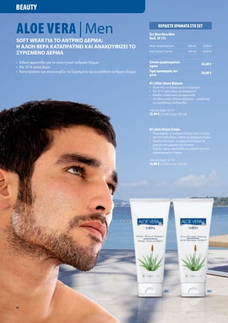 Beauty


aloe Vera | Men                                                                      Κερδίστε χρήματα στο σετ
                                                                            σετ aloe Vera Men
                                                                            Κωδ. 10 113
Soft Wear για το αντρικο δέρμα:
Η αλοΗ βέρα καταπραΰνέι και ανακουφιζέι το                                  After	Shave	Balsam               100	ml   12,90	€

ξυρισμένο δέρμα                                                             Anti-Stress	Creme                100	ml   13,90	€


•	 Ειδική	φροντίδα	για	το	απαιτητικό	ανδρικό	δέρμα                          σύνολο μεμονωμένων                        26,80 €
•	 Με	55	%	αλόη	βέρα                                                        τιμών
•	 	 αταπραΰνει	και	ανακουφίζει	το	ξυρισμένο	και	ευαίσθητο	ανδρικό	δέρμα	
   Κ                                                                        τιμή προσφοράς σετ                        24,90 €
                                                                            μόνο

                                                                            01 | after Shave Balsam
                                                                            •	   Φροντίζει	το	δέρμα	μετά	το	ξύρισμα
                                                                            •	   Με	55	%	αλόη	βέρα	και	βιταμίνη	Ε
                                                                            •	   Χαρίζει	ενυδάτωση	και	φροντίδα
                                                                            •	   Για	όλους	τους	τύπους	δέρματος	-	απαλό	για		
                                                                            	    τις	ευαίσθητες	επιδερμίδες

                                                                            100	ml	|	Κωδ.	10	111
                                                                            12,90 €	|	(12,90	€	ανά	100	ml)



                                                                            02 | anti-Stress Creme
                                                                            •	 Ανακουφίζει	το	ανδρικό	δέρμα	από	το	στρες
                                                                            •	 	 ε	55	%	αλόη	βέρα,	καθώς	και	βιταμίνες	A	και	E
                                                                               Μ
                                                                            •	 	 αρίζει	στο	ξηρό,	κουρασμένο	δέρμα	τη	
                                                                               Χ
                                                                               χαμένη	του	υγρασία	και	δύναμη
                                                                            •	 	 αρίζει	υγεία,	φρεσκάδα	και	απαλότητα	στο	
                                                                               Χ
                                                                               ταλαιπωρημένο	δέρμα	

                                                                            100	ml	|	Κωδ.	10	112
                                                                            13,90 €	|	(13,90	€	ανά	100	ml)




                                                                                         [01]                              [02]




44
 
