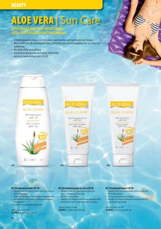 BEAUTY


ALOE VERA | Sun Care
ΑΠΟΤΕΛΕΣΜΑΤΙΚΗ ΠΡΟΣΤΑΣΙΑ
ΑΠΟ ΤΗΝ ΗΛΙΑΚΗ ΑΚΤΙΝΟΒΟΛΙΑ
• Ολοκληρω ένη σειρά αντιηλιακή προστασία για πρόσωπο και σώ α
• Με ενυδατικέ & καταπραϋντικέ ιδιότητε για να απολα βάνεται τον ήλιο ε
  ασφάλεια
• Με 45%-75% αλόη βέρα
• Αξιόπιστα φίλτρα προστασία UVA/UVB
• είκτε προστασία από 10-50




[01]                                           [02]                                        [03]




01 | Αντηλιακή λοσιόν LSF 10                 02 | Αντηλιακή κρέ α σε τζελ LSF 20          03 | Αντηλιακή λοσιόν LSF 30
• Μικρό δείκτη προστασία από τον ήλιο ε      • Μεσαίο δείκτη προστασία από τον            • Υψηλό δείκτη προστασία από τον ήλιο ε
  45% αλόη βέρα                                ήλιο - ελαφρύ ρευστό τζελ                    45 % αλόη βέρα
• Χαρίζει στο δέρ α ενυδάτωση και φρεσκάδα   • Με 45 % αλόη βέρα                          • Για το πρόσωπο και το σώ α
• Κατάλληλο για σκούρε ή ήδη αυρισ ένε       • Χαρίζει στο δέρ α ενυδάτωση και φροντίδα   • Χαρίζει στο δέρ α πολύτι η ενυδάτωση και
  επιδερ ίδε                                 • Κατάλληλο για το πρόσωπο και το σώ α         ευχάριστη φροντίδα
• Εύκολη και γρήγορη εφαρ ογή
                                             100 ml | Κωδ. 10 106                         100 ml | Κωδ. 10 107
200 ml | Κωδ. 10 105                         15,90 € | (15,90 € ανά 100 ml)               15,90 € | (15,90 € ανά 100 ml)
13,90 € | (6,95 € ανά 100 ml)
46
 