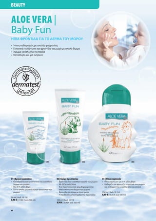 Beauty


aloe Vera |
Baby Fun
Ήπια φροντιδα για το δέρμα του μωρου
•    Ήπιος καθαρισμός με απαλές φόρμουλες
•    Εντατική ενυδάτωση και φροντίδα για μωρά με απαλό δέρμα
•    Άρωμα κατάλληλο για παιδιά
•    Κατάλληλο και για ενήλικες




                                    [01]                                    [02]                                        [03]




01 | Κρέμα προσώπου                          02 | Κρέμα προστασίας                       03 | Ήπιο σαμπουάν
• Καταπραΰνει και προστατεύει το ευαίσθητο   • Φροντίζει τον ευαίσθητο αφαλό των μωρών   • Ήπιο σαμπουάν με 35 % αλόη βέρα
  δέρμα των μωρών                            • Με 35 % αλόη βέρα                         • Καθαρίζει και φροντίζει τα μαλλιά των μωρών
• Με 35 % αλόη βέρα                          • Ένα προστατευτικό φιλμ δημιουργείται        και το δέρμα της κεφαλής ήπια και απαλά
• Για το απαλό, μαλακό δέρμα προσώπου των      απαλά πάνω στο δέρμα του μωρού
  μωρών                                      • Φροντίζει το δέρμα με ήπιο τρόπο          250 ml | Κωδ. 10 114
                                             • Η πανθενόλη υποστηρίζει την προστασία     8,90 € | (3,56 € ανά 100 ml)
50 ml | Κωδ. 10 118
8,90 € | (17,80 € ανά 100 ml)                100 ml | Κωδ. 10 119
                                             9,90 € | (9,90 € ανά 100 ml)

48
 