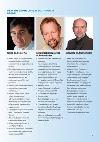 ΜΕΛΗ ΤΗΣ ΕΙ ΙΚΗΣ ΟΜΑ ΑΣ ΕΠΙΣΤΗΜΟΝ Ν
ΕΙΝΑΙ ΟΙ:




Ιατρό - Dr. Werner Voss             Καθηγητή ∆ιατροφολογία                Καθηγητή - Dr. Jean Krutmann
                                    Dr. Michael Hamm
• Ειδικό ιατρό στη δερ ατολογία,    •    ιατροφολόγο και λέκτορα στο      • Μέλο του Προεδρείου του
 αφροδισιολογία, αγγειολογία,           Α βούργο                           Ερευνητικού Κέντρου Βιολογία -
 αλλεργιολογία και περιβαλλοντική   • Κύριοι το εί ενασχόληση :            Ιατρική του Πανεπιστη ίου
 ιατρική                                 ιατροφή αθλητών, διαιτολογία,     Heinrich-Heine
• Ιδρυτή και από το 1978 ιευθυντή       συ βουλευτική διατροφολογία,      • Καθηγητή στην Έρευνα τη
 του Ινστιτούτου Dermatest GmbH,        ανάπτυξη προϊόντων στον το έα      Περιβαλλοντική Ιατρική για το
 Münster, Medical Research για          Λειτουργικών Τροφί ων και          Τ ή α Ιατρική του Πανεπιστη ίου
 έρευνε συ βατότητα και                 συ πληρω άτων διατροφή             Heinrich-Heine στο Düsseldorf
 επιδράσεων των καλλυντικών         • Συγγραφέα περίπου 20 δη οφιλών      • Ο καθηγητή Jean Krutmann
 προϊόντων                              επιστη ονικών οδηγών διατροφή      βραβεύθηκε πολλέ φορέ για την
• Ανάπτυξη καλλυντικών προϊόντων    • Η ιδανική δίαιτα                     επιστη ονική του δραστηριότητα
• Ανάπτυξη αντιγηραντικών           • Η σωστή διατροφή για αθλητέ         • Είναι έλο και ο ιλητή σε
 υλοποιήσεων                        • Υγιεί και λεπτοί ε το GLYX           διάφορου εξειδικευ ένου
• Εκτενεί ο ιλίε ακό α και σε       •     έγα-3-ενεργό συστατικό           οργανισ ού και ερευνητικέ
 τηλεοπτικέ εκπο πέ                 • Vegaminpower                         ο άδε , καθώ και έλο του
• 120 δη οσιεύσει στου το εί        • Φυσικά ό ορφοι ε τρόφι α             Προεδρείου ενό εθνικού και δύο
 εξειδίκευση τη δερ ατολογία ,          ο ορφιά και αλόη βέρα              διεθνών εξειδικευ ένων συνδέσ ων
 αλλεργιολογία και αισθητική        • Εγχειρίδιο διατροφή Knaurs          • Από το 2001 ο καθηγητή Jean
 δερ ατολογία                       • Έχει λάβει το Βραβείο Trophos για    Krutmann είναι ιευθυντή του
• Συγγραφέα του βιβλίου "Gesunde        εξέχοντα άτο α στον το έα τη       Ινστιτούτου Έρευνα
 Haut" (Υγιέ δέρ α), εκδόσει            διατροφή                           Περιβαλλοντική Ιατρική (IUF)
 Thieme                             • Μέλο σε εξειδικευ ένου συνδέ-
• Μέλο του Societé Suisse des           σ ου επιστη ονική διατροφή και
 Chemistes-Cosmeticiens                 ο άδε εργασία
• Μέλο του German Society of
 Anti-Aging Medicine
• Μέλο του Γερ ανικού Συνδέσ ου
 επιστη ονική και εφαρ οσ ένη
 κοσ ετολογία (DGK)
                                                                                                             51
 