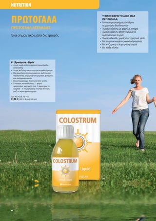 NUTRITION


ΠΡΩΤΟΓΑΛΑ
                                                  ΤΙ ΠΡΟΣΦΕΡΕΙ ΤΟ ΙΚΟ ΜΑΣ
                                                  ΠΡ ΤΟΓΑΛΑ;
                                              •   Ήπια παραγωγή ε οντέρνα
                                                  τεχνολογία διαδικασιών
ΠΡ ΤΟΓΑΛΑ ΑΓΕΛΑ ΑΣ                            •   Χωρί καζεΐνη, ε χα ηλά λιπαρά
                                              •   Χωρί καζεΐνη, αποστειρω ένο
Ένα ση αντικό έσο διατροφή                        φιλτράρισ α (υγρό)
                                              •   Χωρί αλκοόλ, χωρί συντηρητικά έσα
                                              •   Με συ πυκνω ένε ανοσοσφαιρίνε
                                              •   Με ενζυ ική τελο εράση (υγρό)
                                              •   Για κάθε ηλικία




01 | Πρωτόγαλα – Liquid
• Αγνό, υγρό απόσταγ α από πρωτόγαλα
  αγγελάδα
• Χωρί καζεϊνη, αποστειρω ένο φιλτράρισ α
• Με α ινοξέα, ανοσοσφαιρίνε , αυξητικού
  παράγοντε , ενζυ ική τελο εράση, βιτα ίνε
  και ανόργανε ουσίε
• Προετοι ασία ε ιδιαίτερα ήπιο τρόπο
• Σύσταση κατανάλωση : 1 φορά
  η ερησίω , εση έρι περ. ½ ώρα πριν το
  φαγητό – 1 κουταλιά τη σούπα σκέτο ή
   αζί ε κρύο φρουτοχυ ό

125 ml | Κωδ. 10 143
37,90 € | (30,32 € ανά 100 ml)




                                                  [01]




60
 