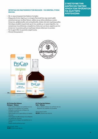 συνίστουμε	την	
                                                                                                      δίαρκη	καί	τακτίκη	
                                                                                                      Χρηση	των	προΪοντων	
	 	 ροντίδα	καί	ενδυναμωση	των	μαλλίων	–	γία	ομορΦα,	πυκνα	
  Φ
  μαλλία:
                                                                                                      γία	καλυτερο	
                                                                                                      αποτελεσμα
•	 Με	το	πρωτοποριακό	Hair	Balance	Complex
•	 	 όρμουλα	Active	Agent	με	το	στοιχείο	NoroLipil	που	έχει	αναπτυχθεί		
   Φ
   αποκλειστικά	για	την	Blue	Nature,	καθώς	και	με	άλλες	αξιόλογες	ουσίες:	
   Απιγενίνη,	φλαβονοειδές	από	εσπεριδοειδή,	ελαϊκό	οξύ	από	εκχύλισμα	ρίζας	
   Hemslaya	amabilis	(συμπέταλο	φυτό	που	μοιάζει	με	το	τριαντάφυλλο,	της		
   οικογένειας	Cucurbitaceae,	ονομάζεται	επίσης	και	Luo	Guo),	καφεΐνη	για	τον	
   άντρα	και	τη	γυναίκα	μαζί	με	εκχύλισμα	σόγιας	ειδικά	για	τη	γυναίκα
•	 Για	τη	φροντίδα	της	φυσικής	τριχόπτωσης
•	 Κλινικά	δοκιμασμένο	




[03]


                                                                    [04]




04 | ProCap Hair Balance                           05 | ProCap Hair Balance
Shampoo – Women                                    Tonic – Women
•	 	 ια	τις	ειδικές	ανάγκες	των	μαλλιών	και	του	
   Γ                                               •	 	 ια	τις	ειδικές	ανάγκες	των	μαλλιών	και	του	
                                                      Γ
   δέρματος	της	κεφαλής	της	γυναίκας                  δέρματος	της	κεφαλής	της	γυναίκας
•	 	 αθαρίζει	τα	μαλλιά	και	το	δέρμα	της	
   Κ
   κεφαλής	πολύ	ήπια                               200	ml	|	Κωδ.	10	015
•	 	 ροετοιμάζει	για	τη	φροντίδα	με	το	προϊόν	
   Π                                               40,90 €	|	(20,45	€	ανά	100	ml)
   τόνωσης
•	 	 ποστηρίζει	σε	κάθε	λούσιμο	την	επίδραση	
   Υ
   του	προϊόντος	τόνωσης
•	 Αναζωογονεί	το	δέρμα	της	κεφαλής	και	τα		
	 μαλλιά
•	 Χαρίζει	απαλά	μαλλιά	με	όγκο

200	ml	|	Κωδ.	10	014
19,90 €	|	(9,95	€	ανά	100	ml)

                                                                                                                         63
 