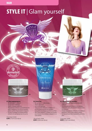 HAIR


STYLE IT | Glam yourself




                                    [01]                                   [02]                                           [03]




01 | Κερί φορ αρίσ ατο                     02 | Power Gel                            03 | Κρέ α κατά τη γυαλάδα
• Με κράτη α 3 – medium                    • Με κράτη α 5 – ultra strong             • Για οντέρνα ατ ε φάνιση και δυνατό
• Για οντέρνο τελείω α                     • Τέλεια εφαρ ογή                           κράτη α
• Χαρίζει τολ ηρή ε φάνιση                 • Για δυνατό κράτη α                      • Ίσιο φορ άρισ α: Απλώστε στι παλά ε ,
• Φορ άρισ α: Απλώστε ια ποσότητα στα      • Ξέφρενο στυλ: Απλώστε 1–2 δόσει σε        εφαρ όστε προ ία κατεύθυνση στι άκρε
  χέρια, εφαρ όστε στα κοντά ή εσαίου          έγεθο φουντουκιού στι παλά ε ,          των αλλιών
    ήκου αλλιά, δη ιουργήστε σχή ατα         εφαρ όστε στι άκρε ή σε όλα τα αλλιά.   • Άναρχο φορ άρισ α: Απλώστε στι παλά ε ,
• Ένταση: Για λά ψη στα ακριά αλλιά,       • Wet-Look: Απλώστε 1–2 δόσει σε έγεθο      εφαρ όστε από τη ρίζα έχρι τι άκρε
  απλώστε στο φιλάρισ α και στι ύτε          φουντουκιού στι παλά ε , εφαρ όστε σε   • Για περισσότερο όγκο: Εφαρ όστε όνο στι
                                             υγρά αλλιά.                               ρίζε
75 ml | Κωδ. 10 004
8,90 € | (11,87 € ανά 100 ml)              150 ml | Κωδ. 10 006                      75 ml | Κωδ. 10 005
                                           8,90 € | (5,94 € ανά 100 ml)              8,90 € | (11,87 € ανά 100 ml)

66
 