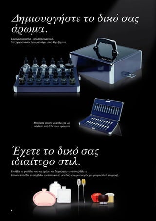 Δημιουργήστε το δικό σας
άρωμα.
Σαγηνευτικά απλό – απλά σαγηνευτικό.
Το ξεχωριστό σας άρωμα απέχει μόνο λίγα βήματα.




                   Μπορείτε επίσης να επιλέξετε μια
                   σύνθεση από 32 έτοιμα αρώματα




Έχετε το δικό σας
ιδιαίτερο στιλ.
Επιλέξτε το φιαλίδιο που σας αρέσει και διαμορφώστε το όπως θέλετε.
Κατόπιν επιλέξτε το σύμβολο, τον τύπο και το μέγεθος γραμματοσειράς για μια μοναδική επιγραφή.




8
 