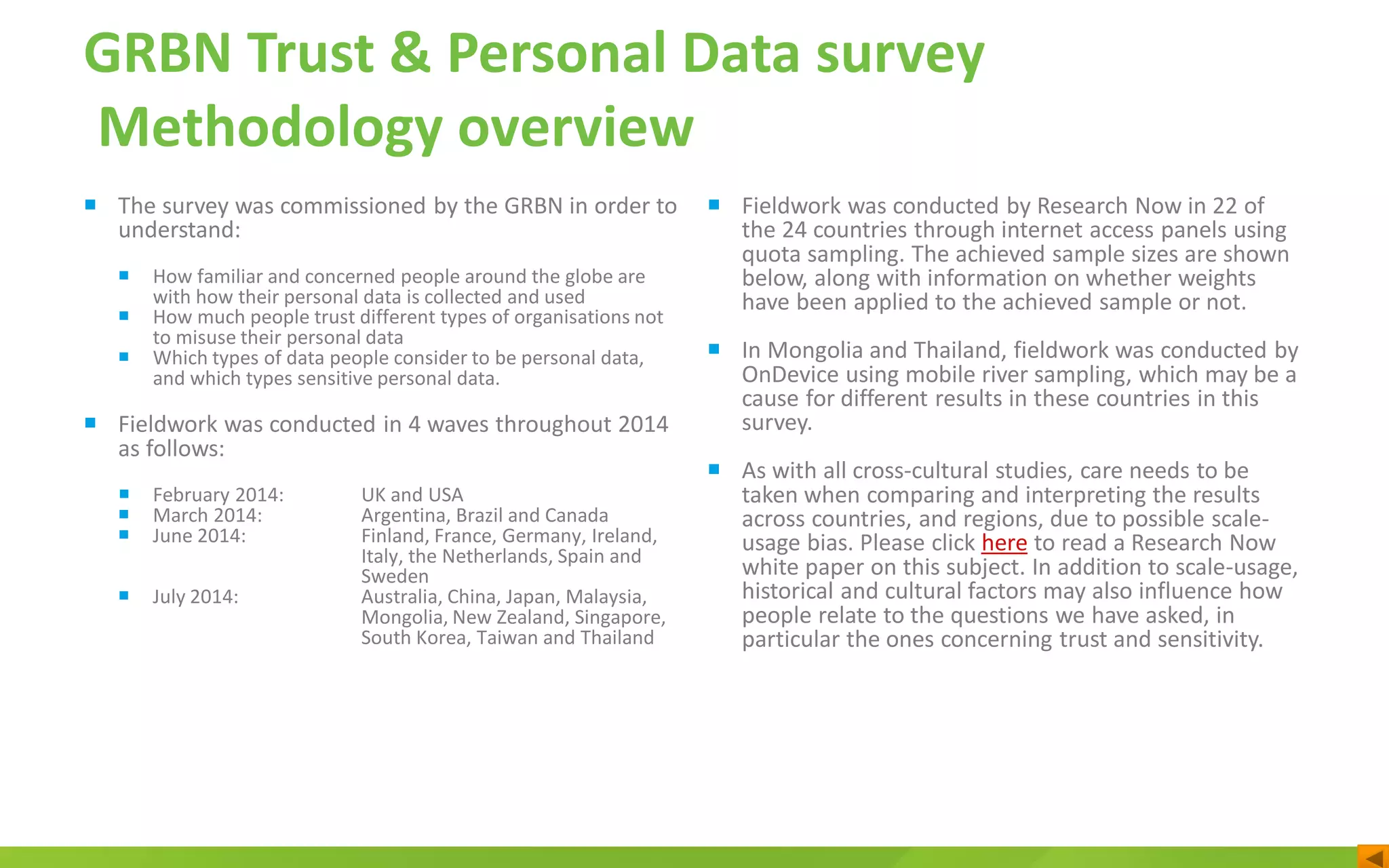 GRBN Trust & Personal Data survey
Methodology overview
 The survey was commissioned by the GRBN in order to
understand:
 How familiar and concerned people around the globe are
with how their personal data is collected and used
 How much people trust different types of organisations not
to misuse their personal data
 Which types of data people consider to be personal data,
and which types sensitive personal data.
 Fieldwork was conducted in 4 waves throughout 2014
as follows:
 February 2014: UK and USA
 March 2014: Argentina, Brazil and Canada
 June 2014: Finland, France, Germany, Ireland,
Italy, the Netherlands, Spain and
Sweden
 July 2014: Australia, China, Japan, Malaysia,
Mongolia, New Zealand, Singapore,
South Korea, Taiwan and Thailand
 Fieldwork was conducted by Research Now in 22 of
the 24 countries through internet access panels using
quota sampling. The achieved sample sizes are shown
below, along with information on whether weights
have been applied to the achieved sample or not.
 In Mongolia and Thailand, fieldwork was conducted by
OnDevice using mobile river sampling, which may be a
cause for different results in these countries in this
survey.
 As with all cross-cultural studies, care needs to be
taken when comparing and interpreting the results
across countries, and regions, due to possible scale-
usage bias. Please click here to read a Research Now
white paper on this subject. In addition to scale-usage,
historical and cultural factors may also influence how
people relate to the questions we have asked, in
particular the ones concerning trust and sensitivity.
 