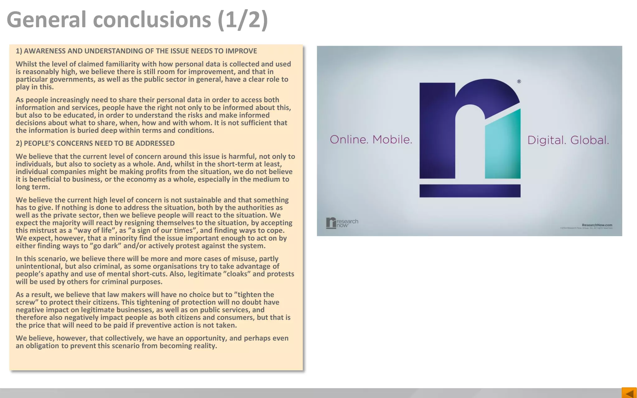 General conclusions (1/2)
1) AWARENESS AND UNDERSTANDING OF THE ISSUE NEEDS TO IMPROVE
Whilst the level of claimed familiarity with how personal data is collected and used
is reasonably high, we believe there is still room for improvement, and that in
particular governments, as well as the public sector in general, have a clear role to
play in this.
As people increasingly need to share their personal data in order to access both
information and services, people have the right not only to be informed about this,
but also to be educated, in order to understand the risks and make informed
decisions about what to share, when, how and with whom. It is not sufficient that
the information is buried deep within terms and conditions.
2) PEOPLE’S CONCERNS NEED TO BE ADDRESSED
We believe that the current level of concern around this issue is harmful, not only to
individuals, but also to society as a whole. And, whilst in the short-term at least,
individual companies might be making profits from the situation, we do not believe
it is beneficial to business, or the economy as a whole, especially in the medium to
long term.
We believe the current high level of concern is not sustainable and that something
has to give. If nothing is done to address the situation, both by the authorities as
well as the private sector, then we believe people will react to the situation. We
expect the majority will react by resigning themselves to the situation, by accepting
this mistrust as a “way of life”, as ”a sign of our times”, and finding ways to cope.
We expect, however, that a minority find the issue important enough to act on by
either finding ways to ”go dark” and/or actively protest against the system.
In this scenario, we believe there will be more and more cases of misuse, partly
unintentional, but also criminal, as some organisations try to take advantage of
people’s apathy and use of mental short-cuts. Also, legitimate ”cloaks” and protests
will be used by others for criminal purposes.
As a result, we believe that law makers will have no choice but to ”tighten the
screw” to protect their citizens. This tightening of protection will no doubt have
negative impact on legitimate businesses, as well as on public services, and
therefore also negatively impact people as both citizens and consumers, but that is
the price that will need to be paid if preventive action is not taken.
We believe, however, that collectively, we have an opportunity, and perhaps even
an obligation to prevent this scenario from becoming reality.
 
