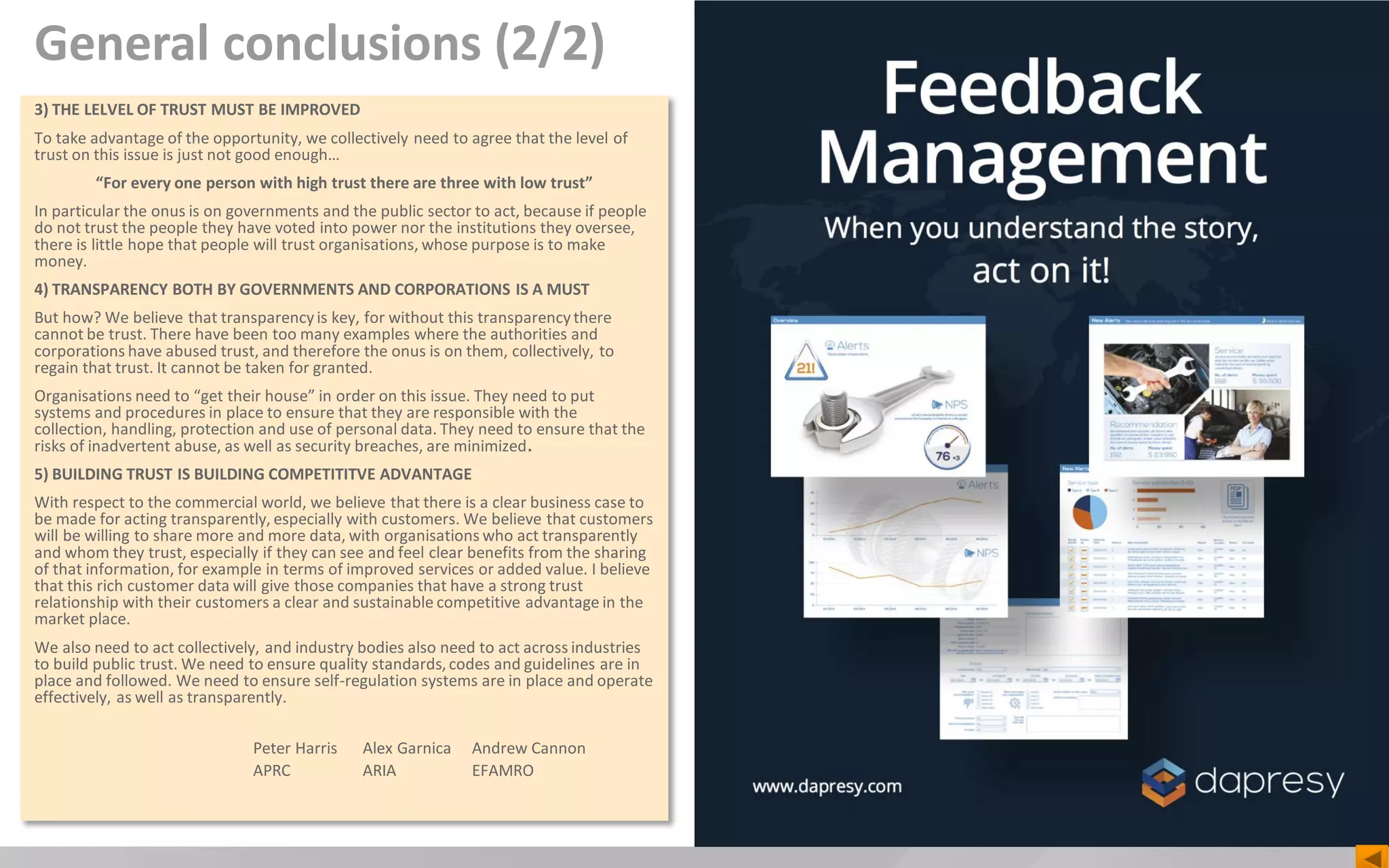 General conclusions (2/2)
3) THE LELVEL OF TRUST MUST BE IMPROVED
To take advantage of the opportunity, we collectively need to agree that the level of
trust on this issue is just not good enough…
“For every one person with high trust there are three with low trust”
In particular the onus is on governments and the public sector to act, because if people
do not trust the people they have voted into power nor the institutions they oversee,
there is little hope that people will trust organisations, whose purpose is to make
money.
4) TRANSPARENCY BOTH BY GOVERNMENTS AND CORPORATIONS IS A MUST
But how? We believe that transparencyis key, for without this transparencythere
cannot be trust. There have been too many examples where the authorities and
corporations have abused trust, and therefore the onus is on them, collectively, to
regain that trust. It cannot be taken for granted.
Organisations need to “get their house” in order on this issue. They need to put
systems and procedures in place to ensure that they are responsible with the
collection, handling, protection and use of personal data. They need to ensure that the
risks of inadvertent abuse, as well as security breaches, are minimized.
5) BUILDING TRUST IS BUILDING COMPETITITVE ADVANTAGE
With respect to the commercial world, we believe that there is a clear business case to
be made for acting transparently, especially with customers. We believe that customers
will be willing to share more and more data, with organisations who act transparently
and whom they trust, especially if they can see and feel clear benefits from the sharing
of that information, for example in terms of improved services or added value. I believe
that this rich customer data will give those companies that have a strong trust
relationship with their customers a clear and sustainable competitive advantage in the
market place.
We also need to act collectively, and industry bodies also need to act across industries
to build public trust. We need to ensure quality standards,codes and guidelines are in
place and followed. We need to ensure self-regulation systems are in place and operate
effectively, as well as transparently.
Peter Harris Alex Garnica Andrew Cannon
APRC ARIA EFAMRO
 