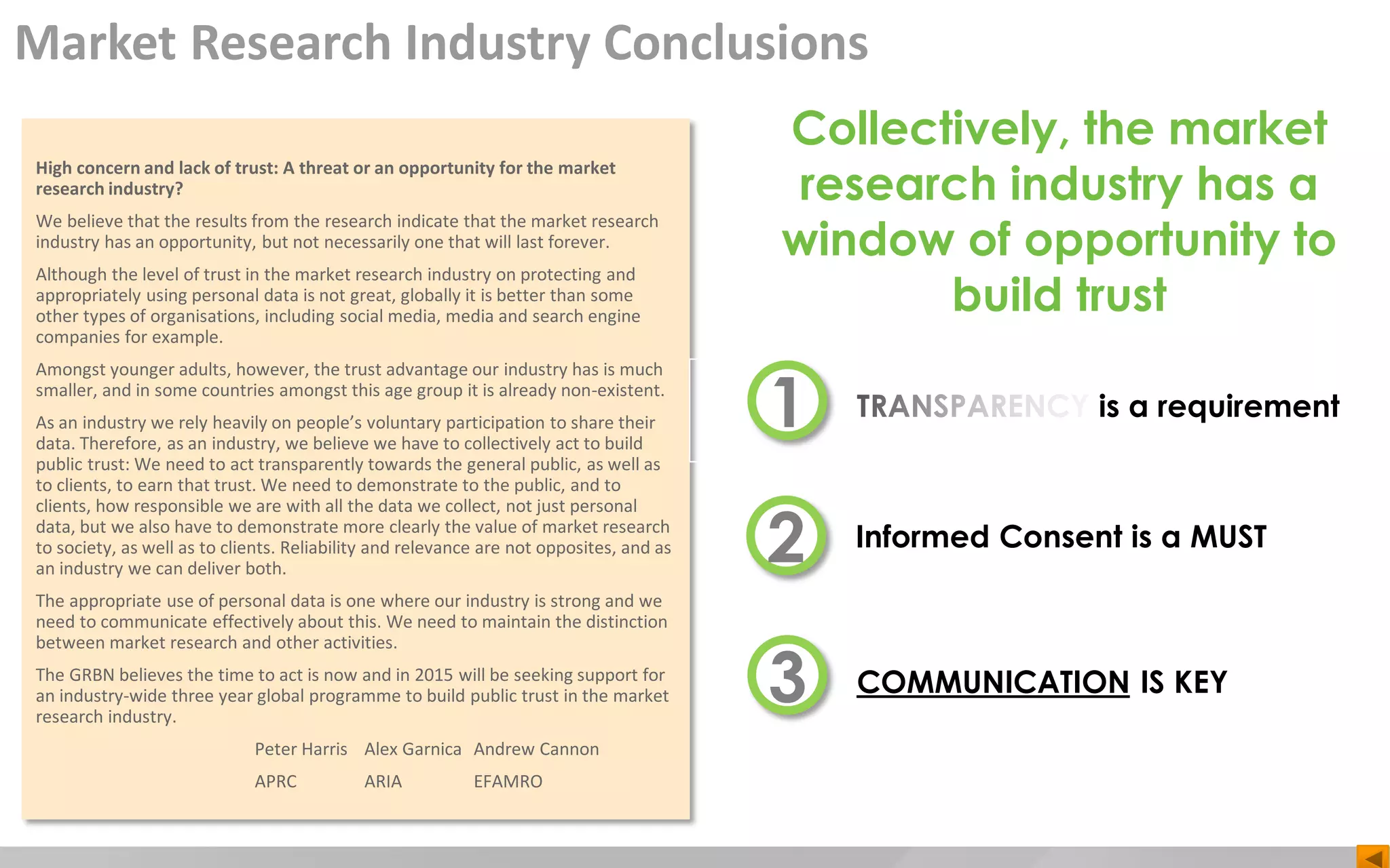 High concern and lack of trust: A threat or an opportunity for the market
research industry?
We believe that the results from the research indicate that the market research
industry has an opportunity, but not necessarily one that will last forever.
Although the level of trust in the market research industry on protecting and
appropriately using personal data is not great, globally it is better than some
other types of organisations, including social media, media and search engine
companies for example.
Amongst younger adults, however, the trust advantage our industry has is much
smaller, and in some countries amongst this age group it is already non-existent.
As an industry we rely heavily on people’s voluntary participation to share their
data. Therefore, as an industry, we believe we have to collectively act to build
public trust: We need to act transparently towards the general public, as well as
to clients, to earn that trust. We need to demonstrate to the public, and to
clients, how responsible we are with all the data we collect, not just personal
data, but we also have to demonstrate more clearly the value of market research
to society, as well as to clients. Reliability and relevance are not opposites, and as
an industry we can deliver both.
The appropriate use of personal data is one where our industry is strong and we
need to communicate effectively about this. We need to maintain the distinction
between market research and other activities.
The GRBN believes the time to act is now and in 2015 will be seeking support for
an industry-wide three year global programme to build public trust in the market
research industry.
Peter Harris Alex Garnica Andrew Cannon
APRC ARIA EFAMRO
TRANSPARENCY is a requirement1
2
3
Informed Consent is a MUST
COMMUNICATION IS KEY
Collectively, the market
research industry has a
window of opportunity to
build trust
Market Research Industry Conclusions
 