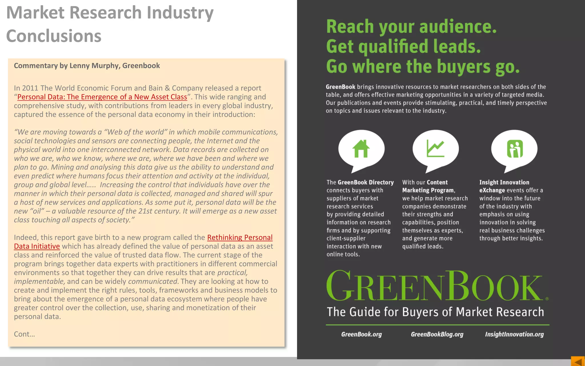 Commentary by Lenny Murphy, Greenbook
In 2011 The World Economic Forum and Bain & Company released a report
“Personal Data: The Emergence of a New Asset Class”. This wide ranging and
comprehensive study, with contributions from leaders in every global industry,
captured the essence of the personal data economy in their introduction:
“We are moving towards a “Web of the world” in which mobile communications,
social technologies and sensors are connecting people, the Internet and the
physical world into one interconnected network. Data records are collected on
who we are, who we know, where we are, where we have been and where we
plan to go. Mining and analysing this data give us the ability to understand and
even predict where humans focus their attention and activity at the individual,
group and global level….. Increasing the control that individuals have over the
manner in which their personal data is collected, managed and shared will spur
a host of new services and applications. As some put it, personal data will be the
new “oil” – a valuable resource of the 21st century. It will emerge as a new asset
class touching all aspects of society.”
Indeed, this report gave birth to a new program called the Rethinking Personal
Data Initiative which has already defined the value of personal data as an asset
class and reinforced the value of trusted data flow. The current stage of the
program brings together data experts with practitioners in different commercial
environments so that together they can drive results that are practical,
implementable, and can be widely communicated. They are looking at how to
create and implement the right rules, tools, frameworks and business models to
bring about the emergence of a personal data ecosystem where people have
greater control over the collection, use, sharing and monetization of their
personal data.
Cont…
Market Research Industry
Conclusions
 