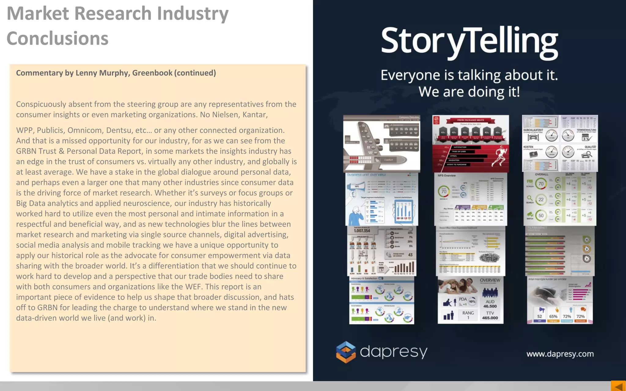 Commentary by Lenny Murphy, Greenbook (continued)
Conspicuously absent from the steering group are any representatives from the
consumer insights or even marketing organizations. No Nielsen, Kantar,
WPP, Publicis, Omnicom, Dentsu, etc… or any other connected organization.
And that is a missed opportunity for our industry, for as we can see from the
GRBN Trust & Personal Data Report, in some markets the insights industry has
an edge in the trust of consumers vs. virtually any other industry, and globally is
at least average. We have a stake in the global dialogue around personal data,
and perhaps even a larger one that many other industries since consumer data
is the driving force of market research. Whether it’s surveys or focus groups or
Big Data analytics and applied neuroscience, our industry has historically
worked hard to utilize even the most personal and intimate information in a
respectful and beneficial way, and as new technologies blur the lines between
market research and marketing via single source channels, digital advertising,
social media analysis and mobile tracking we have a unique opportunity to
apply our historical role as the advocate for consumer empowerment via data
sharing with the broader world. It’s a differentiation that we should continue to
work hard to develop and a perspective that our trade bodies need to share
with both consumers and organizations like the WEF. This report is an
important piece of evidence to help us shape that broader discussion, and hats
off to GRBN for leading the charge to understand where we stand in the new
data-driven world we live (and work) in.
Market Research Industry
Conclusions
 