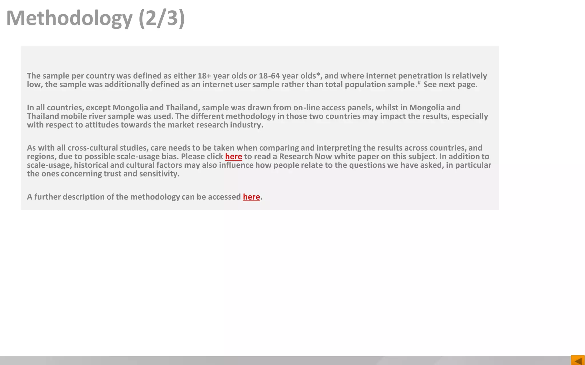 Methodology (2/3)
The sample per country was defined as either 18+ year olds or 18-64 year olds*, and where internet penetration is relatively
low, the sample was additionally defined as an internet user sample rather than total population sample.# See next page.
In all countries, except Mongolia and Thailand, sample was drawn from on-line access panels, whilst in Mongolia and
Thailand mobile river sample was used. The different methodology in those two countries may impact the results, especially
with respect to attitudes towards the market research industry.
As with all cross-cultural studies, care needs to be taken when comparing and interpreting the results across countries, and
regions, due to possible scale-usage bias. Please click here to read a Research Now white paper on this subject. In addition to
scale-usage, historical and cultural factors may also influence how people relate to the questions we have asked, in particular
the ones concerning trust and sensitivity.
A further description of the methodology can be accessed here.
 