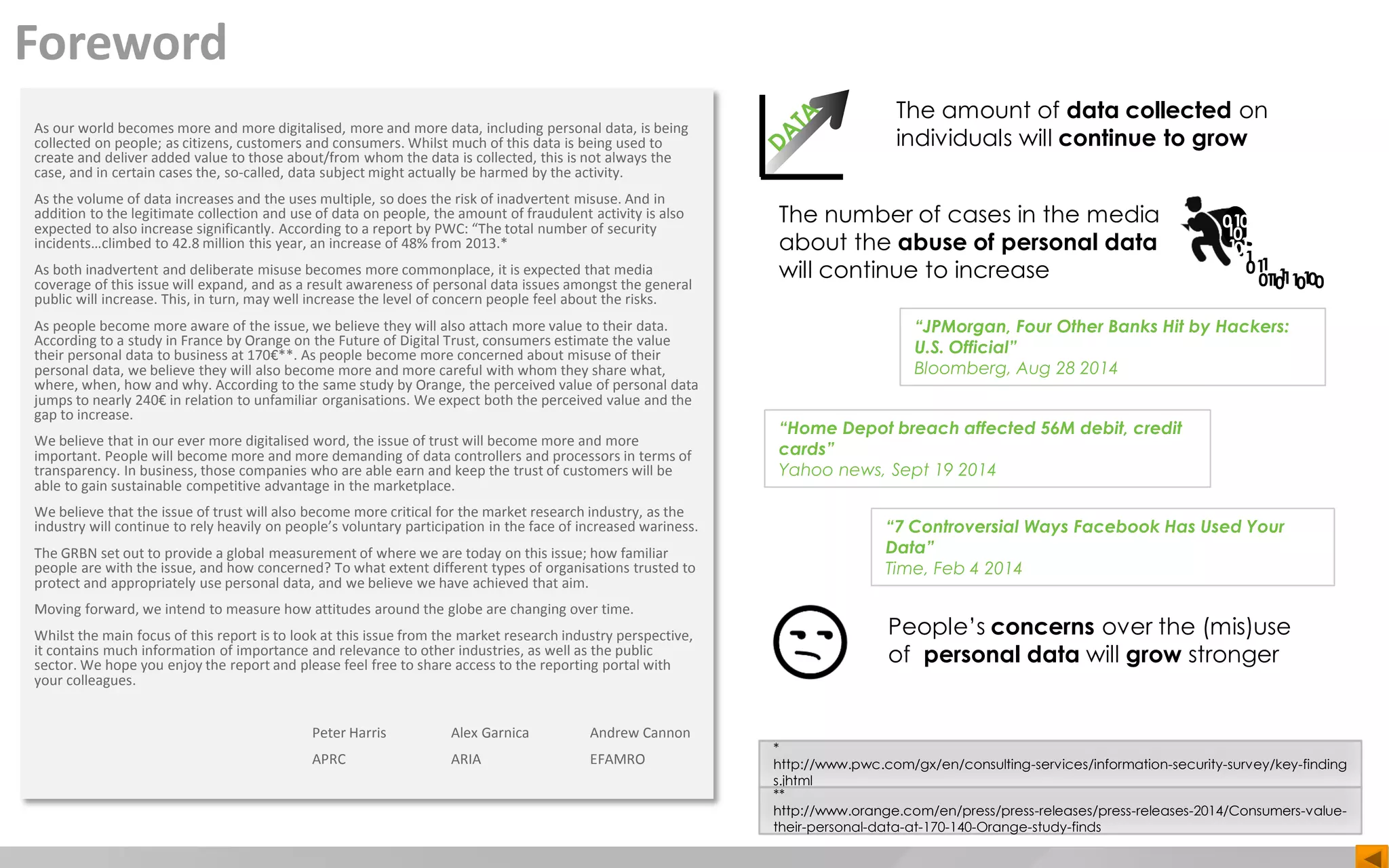 Foreword
As our world becomes more and more digitalised, more and more data, including personal data, is being
collected on people; as citizens, customers and consumers. Whilst much of this data is being used to
create and deliver added value to those about/from whom the data is collected, this is not always the
case, and in certain cases the, so-called, data subject might actually be harmed by the activity.
As the volume of data increases and the uses multiple, so does the risk of inadvertent misuse. And in
addition to the legitimate collection and use of data on people, the amount of fraudulent activity is also
expected to also increase significantly. According to a report by PWC: “The total number of security
incidents…climbed to 42.8 million this year, an increase of 48% from 2013.*
As both inadvertent and deliberate misuse becomes more commonplace, it is expected that media
coverage of this issue will expand, and as a result awareness of personal data issues amongst the general
public will increase. This, in turn, may well increase the level of concern people feel about the risks.
As people become more aware of the issue, we believe they will also attach more value to their data.
According to a study in France by Orange on the Future of Digital Trust, consumers estimate the value
their personal data to business at 170€**. As people become more concerned about misuse of their
personal data, we believe they will also become more and more careful with whom they share what,
where, when, how and why. According to the same study by Orange, the perceived value of personal data
jumps to nearly 240€ in relation to unfamiliar organisations. We expect both the perceived value and the
gap to increase.
We believe that in our ever more digitalised word, the issue of trust will become more and more
important. People will become more and more demanding of data controllers and processors in terms of
transparency. In business, those companies who are able earn and keep the trust of customers will be
able to gain sustainable competitive advantage in the marketplace.
We believe that the issue of trust will also become more critical for the market research industry, as the
industry will continue to rely heavily on people’s voluntary participation in the face of increased wariness.
The GRBN set out to provide a global measurement of where we are today on this issue; how familiar
people are with the issue, and how concerned? To what extent different types of organisations trusted to
protect and appropriately use personal data, and we believe we have achieved that aim.
Moving forward, we intend to measure how attitudes around the globe are changing over time.
Whilst the main focus of this report is to look at this issue from the market research industry perspective,
it contains much information of importance and relevance to other industries, as well as the public
sector. We hope you enjoy the report and please feel free to share access to the reporting portal with
your colleagues.
Peter Harris Alex Garnica Andrew Cannon
APRC ARIA EFAMRO
The amount of data collected on
individuals will continue to grow
The number of cases in the media
about the abuse of personal data
will continue to increase
1
0
10
0
0
1
1
1
1
1
11
1
1 111
0
0 0 000
“Home Depot breach affected 56M debit, credit
cards”
Yahoo news, Sept 19 2014
“7 Controversial Ways Facebook Has Used Your
Data”
Time, Feb 4 2014
“JPMorgan, Four Other Banks Hit by Hackers:
U.S. Official”
Bloomberg, Aug 28 2014
People’s concerns over the (mis)use
of personal data will grow stronger
*
http://www.pwc.com/gx/en/consulting-services/information-security-survey/key-finding
s.jhtml
**
http://www.orange.com/en/press/press-releases/press-releases-2014/Consumers-value-
their-personal-data-at-170-140-Orange-study-finds
 