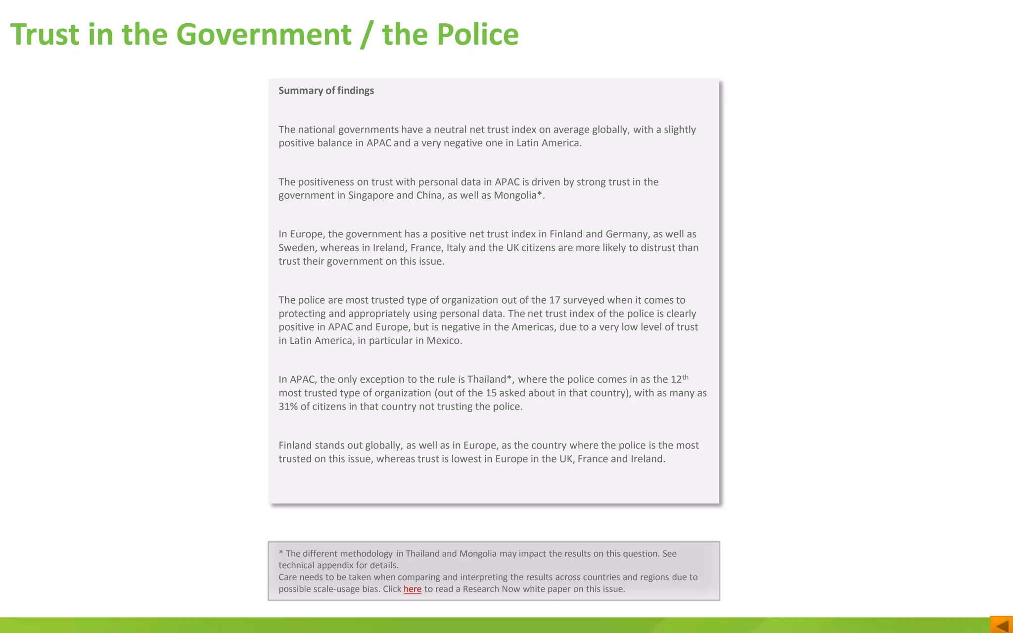 Trust in the Government / the Police
* The different methodology in Thailand and Mongolia may impact the results on this question. See
technical appendix for details.
Care needs to be taken when comparing and interpreting the results across countries and regions due to
possible scale-usage bias. Click here to read a Research Now white paper on this issue.
Summary of findings
The national governments have a neutral net trust index on average globally, with a slightly
positive balance in APAC and a very negative one in Latin America.
The positiveness on trust with personal data in APAC is driven by strong trust in the
government in Singapore and China, as well as Mongolia*.
In Europe, the government has a positive net trust index in Finland and Germany, as well as
Sweden, whereas in Ireland, France, Italy and the UK citizens are more likely to distrust than
trust their government on this issue.
The police are most trusted type of organization out of the 17 surveyed when it comes to
protecting and appropriately using personal data. The net trust index of the police is clearly
positive in APAC and Europe, but is negative in the Americas, due to a very low level of trust
in Latin America, in particular in Mexico.
In APAC, the only exception to the rule is Thailand*, where the police comes in as the 12th
most trusted type of organization (out of the 15 asked about in that country), with as many as
31% of citizens in that country not trusting the police.
Finland stands out globally, as well as in Europe, as the country where the police is the most
trusted on this issue, whereas trust is lowest in Europe in the UK, France and Ireland.
 