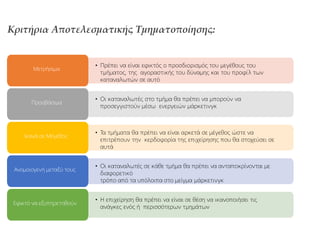 Κριτήρια Αποτελεσματικής Τμηματοποίησης:
• Πρέπει να είναι εφικτός ο προσδιορισμός του μεγέθους του
τμήματος, της αγοραστικής του δύναμης και του προφίλ των
καταναλωτών σε αυτό
Μετρήσιμα
• Οι καταναλωτές στο τμήμα θα πρέπει να μπορούν να
προσεγγιστούν μέσω ενεργειών μάρκετινγκ
Προσβάσιμα
• Τα τμήματα θα πρέπει να είναι αρκετά σε μέγεθος ώστε να
επιτρέπουν την κερδοφορία της επιχείρησης που θα στοχεύσει σε
αυτά
Ικανά σε Μέγεθος
• Οι καταναλωτές σε κάθε τμήμα θα πρέπει να ανταποκρίνονται με
διαφορετικό
τρόπο από τα υπόλοιπα στο μείγμα μάρκετινγκ
Ανομοιογενή μεταξύ τους
• Η επιχείρηση θα πρέπει να είναι σε θέση να ικανοποιήσει τις
ανάγκες ενός ή περισσότερων τμημάτων
Εφικτό να εξυπηρετηθούν
 