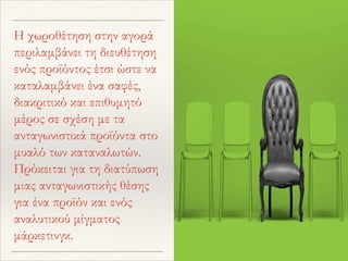 Η χωροθέτηση στην αγορά
περιλαμβάνει τη διευθέτηση
ενός προϊόντος έτσι ώστε να
καταλαμβάνει ένα σαφές,
διακριτικό και επιθυμητό
μέρος σε σχέση με τα
ανταγωνιστικά προϊόντα στο
μυαλό των καταναλωτών.
Πρόκειται για τη διατύπωση
μιας ανταγωνιστικής θέσης
για ένα προϊόν και ενός
αναλυτικού μίγματος
μάρκετινγκ.
 