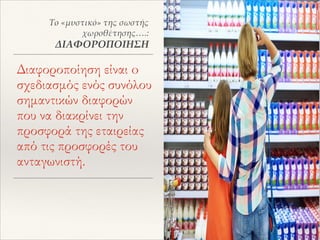 Διαφοροποίηση είναι o
σχεδιασμός ενός συνόλου
σημαντικών διαφορών
που να διακρίνει την
προσφορά της εταιρείας
από τις προσφορές του
ανταγωνιστή.
Το «μυστικό» της σωστής
χωροθέτησης….:
ΔΙΑΦΟΡΟΠΟΙΗΣΗ
 