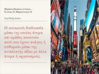 Η κοινωνική διαδικασία
μέσω της οποίας άτομα
και ομάδες αποκτούν
αυτό που έχουν ανάγκη ή
επιθυμούν μέσω της
ανταλλαγής αξίας με άλλα
άτομα ή οργανισμούς.
Prof Philip Kotler
Μερικές βασικές έννοιες…
Τι είναι το Μάρκετινγκ #1
 
