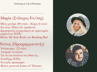 Εστίαση σε 2 ή 3 Personas
Μαρία (Στέλεχος Επ/σης)
Μόνη μητέρα (40 ετών) – Κόρη (6 ετών)
Ζει στην Αθήνα (Ν. προάστια)
Διαχειριστής λογαριασμού σε πρακτορείο
μάρκετινγκ (€30k)
Βλέπει My Style Rocks και Breaking Bad
Ντίνος (Προγραμματιστής)
Νιόπαντρος (32 ετών)
Λατρεύει τα σκυλιά
Ζει σε ένα στούντιο στη Θεσ/κη
Εισόδημα (€25k)
Κυνηγός προσφορών
Βλέπει φανατικά Game of Thrones
 