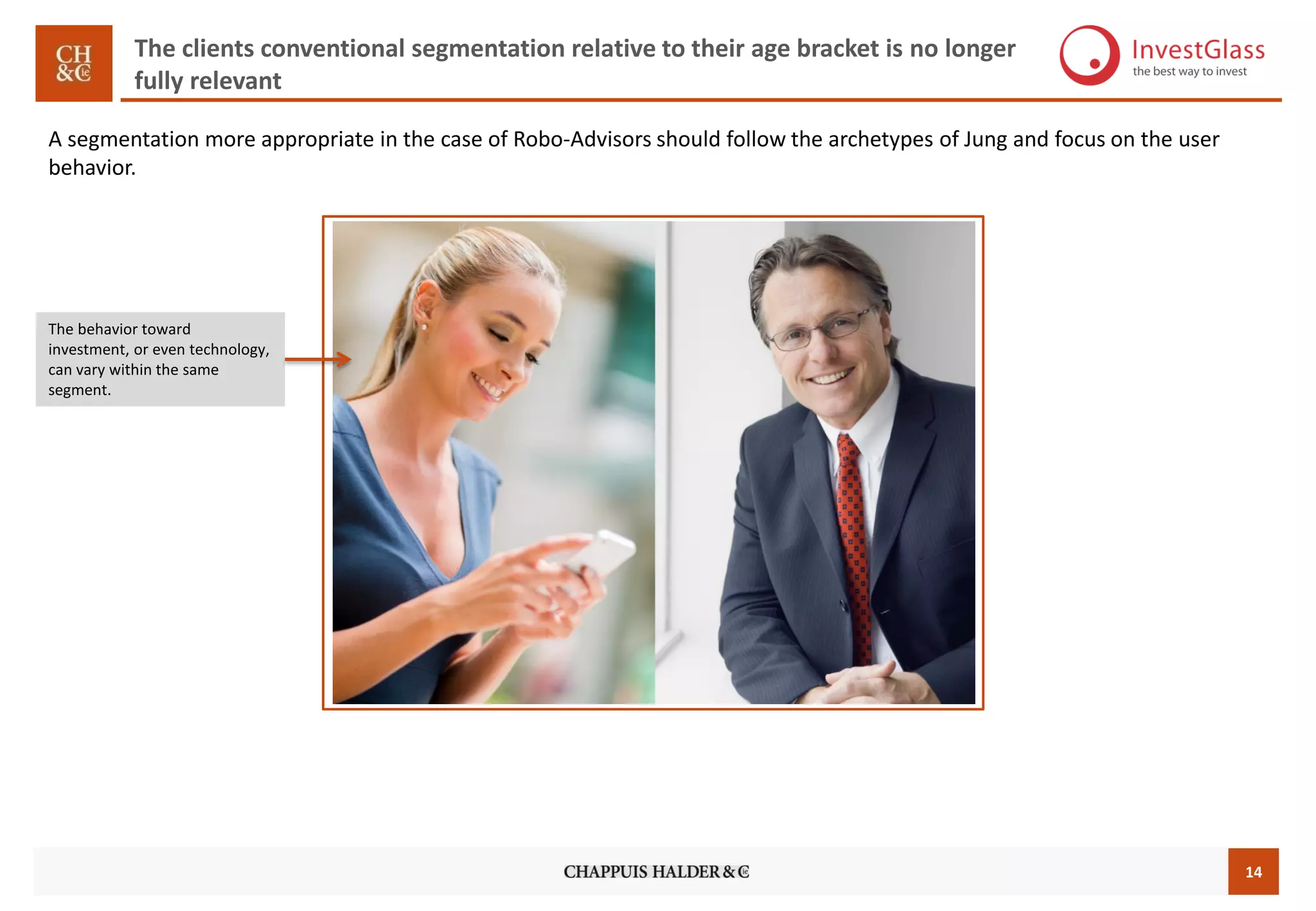 14
The clients conventional segmentation relative to their age bracket is no longer
fully relevant
The behavior toward
investment, or even technology,
can vary within the same
segment.
A segmentation more appropriate in the case of Robo-Advisors should follow the archetypes of Jung and focus on the user
behavior.
 