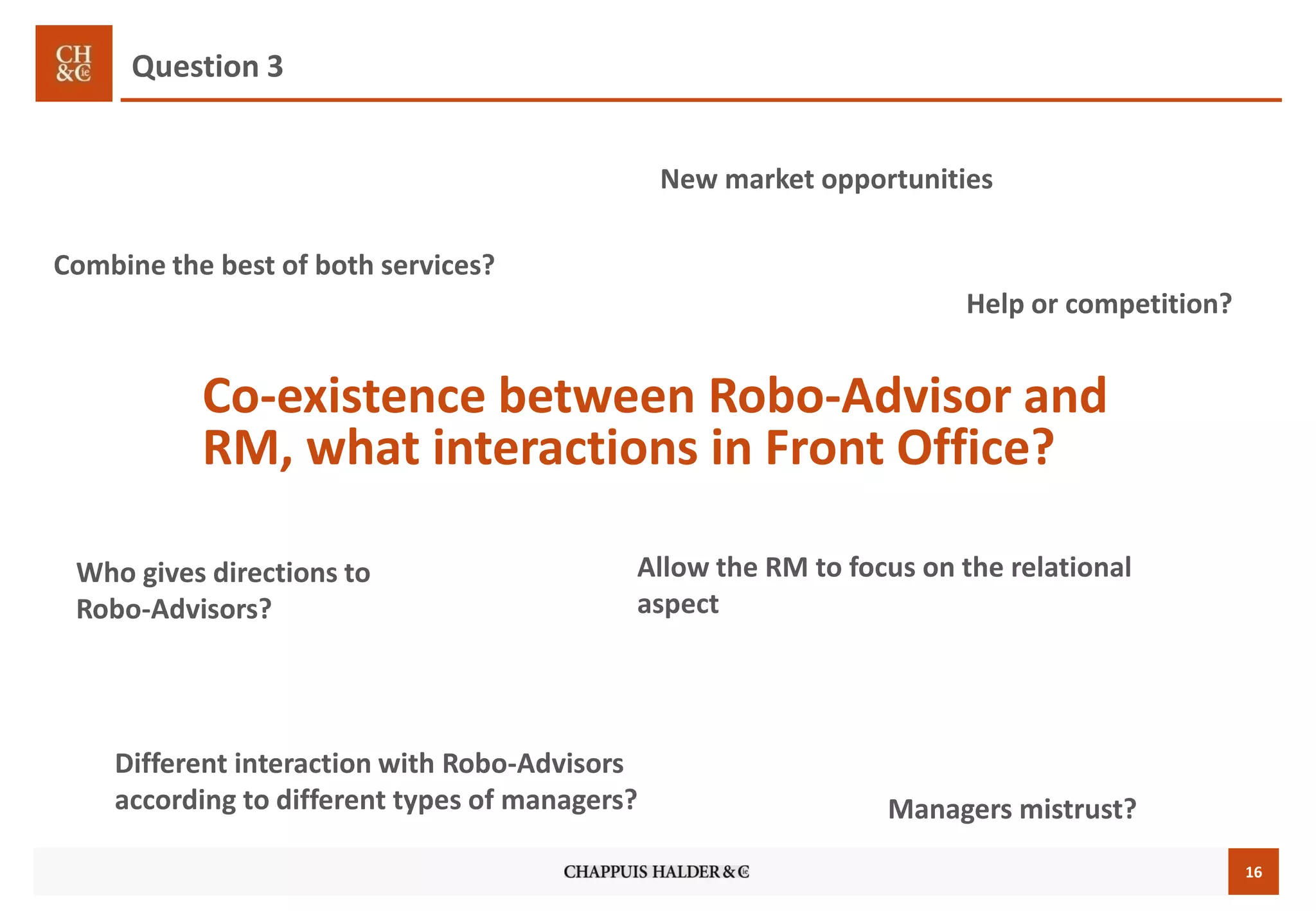 16
Co-existence between Robo-Advisor and
RM, what interactions in Front Office?
Who gives directions to
Robo-Advisors?
Different interaction with Robo-Advisors
according to different types of managers?
New market opportunities
Help or competition?
Question 3
Combine the best of both services?
Managers mistrust?
Allow the RM to focus on the relational
aspect
 