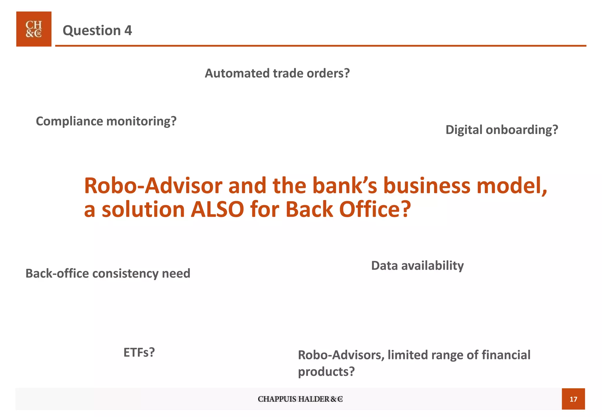 17
Robo-Advisor and the bank’s business model,
a solution ALSO for Back Office?
Compliance monitoring?
Automated trade orders?
Question 4
Digital onboarding?
ETFs? Robo-Advisors, limited range of financial
products?
Back-office consistency need
Data availability
 